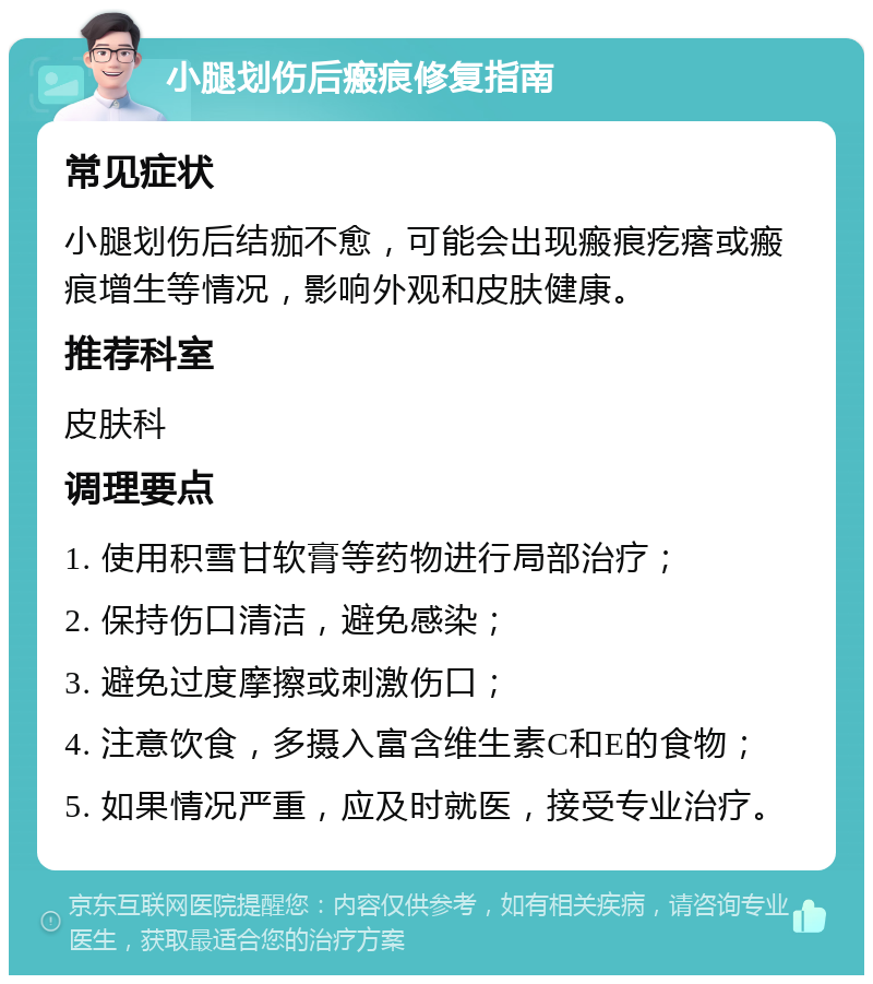 小腿划伤后瘢痕修复指南 常见症状 小腿划伤后结痂不愈，可能会出现瘢痕疙瘩或瘢痕增生等情况，影响外观和皮肤健康。 推荐科室 皮肤科 调理要点 1. 使用积雪甘软膏等药物进行局部治疗； 2. 保持伤口清洁，避免感染； 3. 避免过度摩擦或刺激伤口； 4. 注意饮食，多摄入富含维生素C和E的食物； 5. 如果情况严重，应及时就医，接受专业治疗。