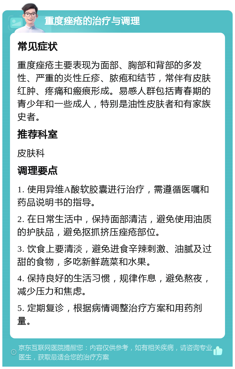 重度痤疮的治疗与调理 常见症状 重度痤疮主要表现为面部、胸部和背部的多发性、严重的炎性丘疹、脓疱和结节，常伴有皮肤红肿、疼痛和瘢痕形成。易感人群包括青春期的青少年和一些成人，特别是油性皮肤者和有家族史者。 推荐科室 皮肤科 调理要点 1. 使用异维A酸软胶囊进行治疗，需遵循医嘱和药品说明书的指导。 2. 在日常生活中，保持面部清洁，避免使用油质的护肤品，避免抠抓挤压痤疮部位。 3. 饮食上要清淡，避免进食辛辣刺激、油腻及过甜的食物，多吃新鲜蔬菜和水果。 4. 保持良好的生活习惯，规律作息，避免熬夜，减少压力和焦虑。 5. 定期复诊，根据病情调整治疗方案和用药剂量。