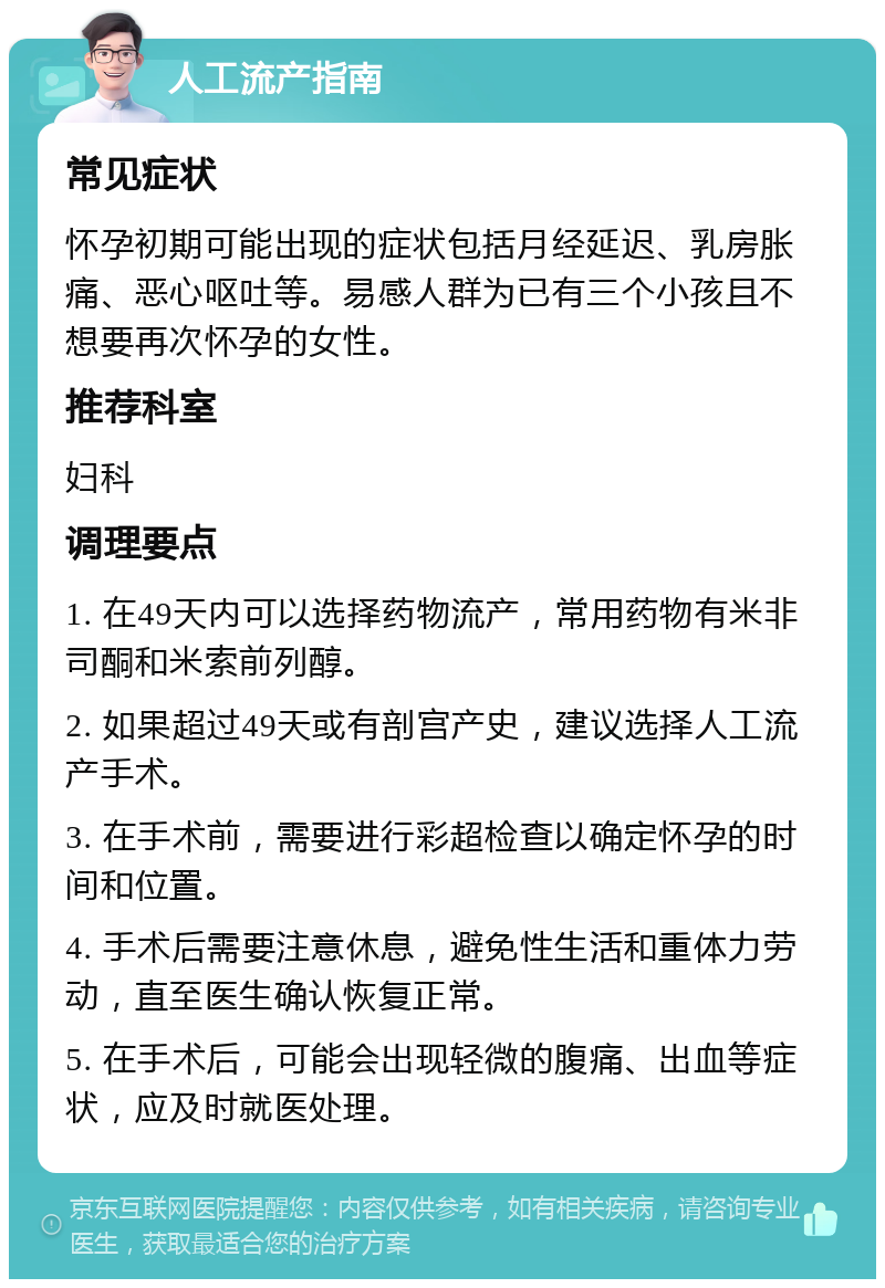 人工流产指南 常见症状 怀孕初期可能出现的症状包括月经延迟、乳房胀痛、恶心呕吐等。易感人群为已有三个小孩且不想要再次怀孕的女性。 推荐科室 妇科 调理要点 1. 在49天内可以选择药物流产，常用药物有米非司酮和米索前列醇。 2. 如果超过49天或有剖宫产史，建议选择人工流产手术。 3. 在手术前，需要进行彩超检查以确定怀孕的时间和位置。 4. 手术后需要注意休息，避免性生活和重体力劳动，直至医生确认恢复正常。 5. 在手术后，可能会出现轻微的腹痛、出血等症状，应及时就医处理。