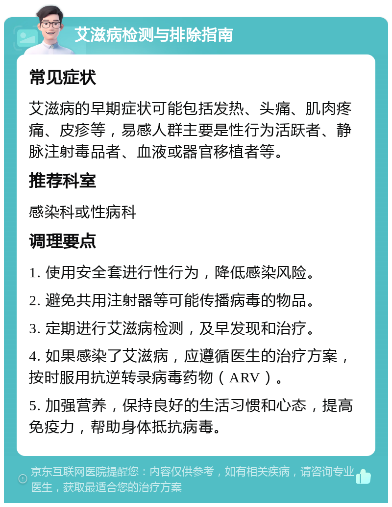 艾滋病检测与排除指南 常见症状 艾滋病的早期症状可能包括发热、头痛、肌肉疼痛、皮疹等，易感人群主要是性行为活跃者、静脉注射毒品者、血液或器官移植者等。 推荐科室 感染科或性病科 调理要点 1. 使用安全套进行性行为，降低感染风险。 2. 避免共用注射器等可能传播病毒的物品。 3. 定期进行艾滋病检测，及早发现和治疗。 4. 如果感染了艾滋病，应遵循医生的治疗方案，按时服用抗逆转录病毒药物（ARV）。 5. 加强营养，保持良好的生活习惯和心态，提高免疫力，帮助身体抵抗病毒。