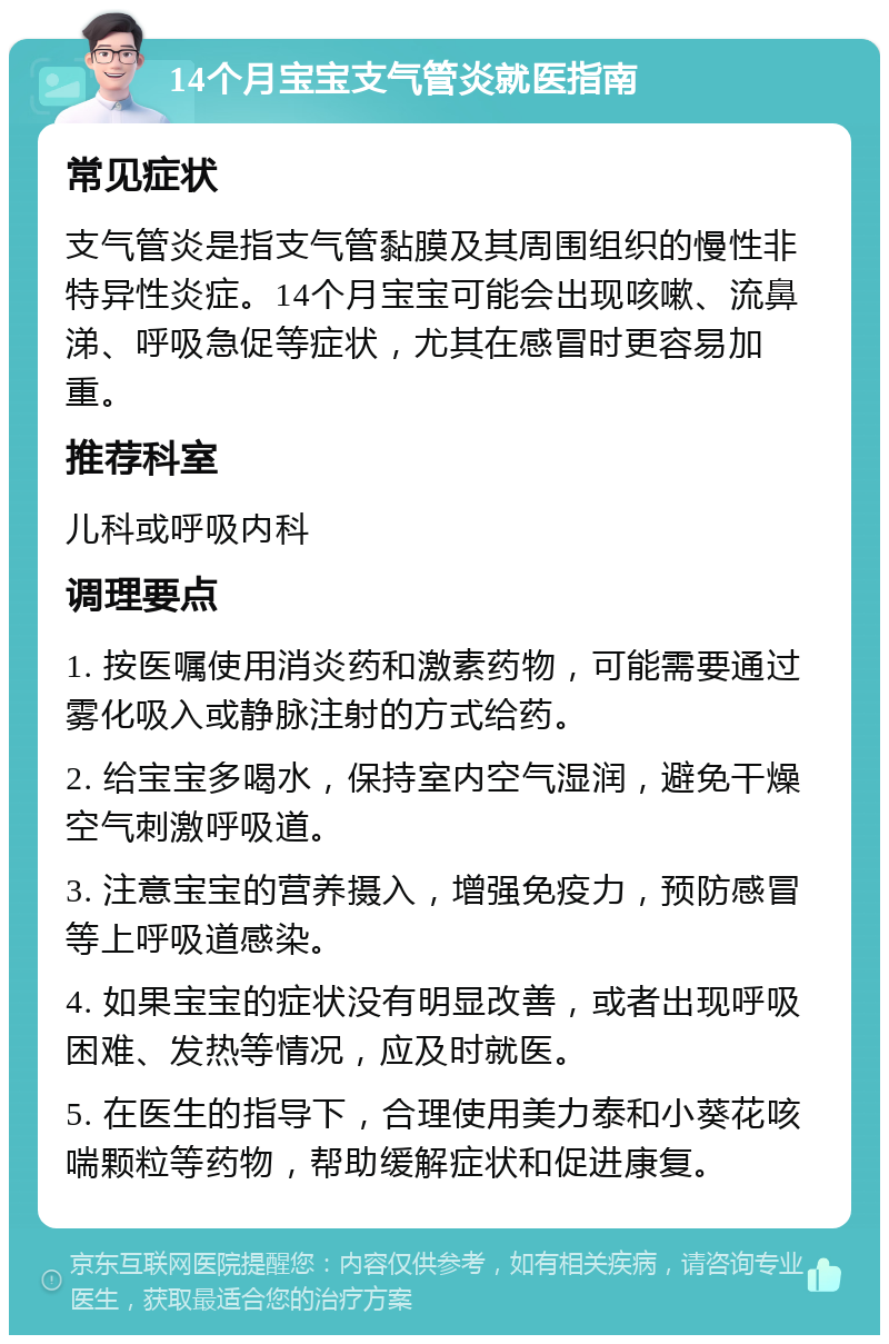 14个月宝宝支气管炎就医指南 常见症状 支气管炎是指支气管黏膜及其周围组织的慢性非特异性炎症。14个月宝宝可能会出现咳嗽、流鼻涕、呼吸急促等症状，尤其在感冒时更容易加重。 推荐科室 儿科或呼吸内科 调理要点 1. 按医嘱使用消炎药和激素药物，可能需要通过雾化吸入或静脉注射的方式给药。 2. 给宝宝多喝水，保持室内空气湿润，避免干燥空气刺激呼吸道。 3. 注意宝宝的营养摄入，增强免疫力，预防感冒等上呼吸道感染。 4. 如果宝宝的症状没有明显改善，或者出现呼吸困难、发热等情况，应及时就医。 5. 在医生的指导下，合理使用美力泰和小葵花咳喘颗粒等药物，帮助缓解症状和促进康复。