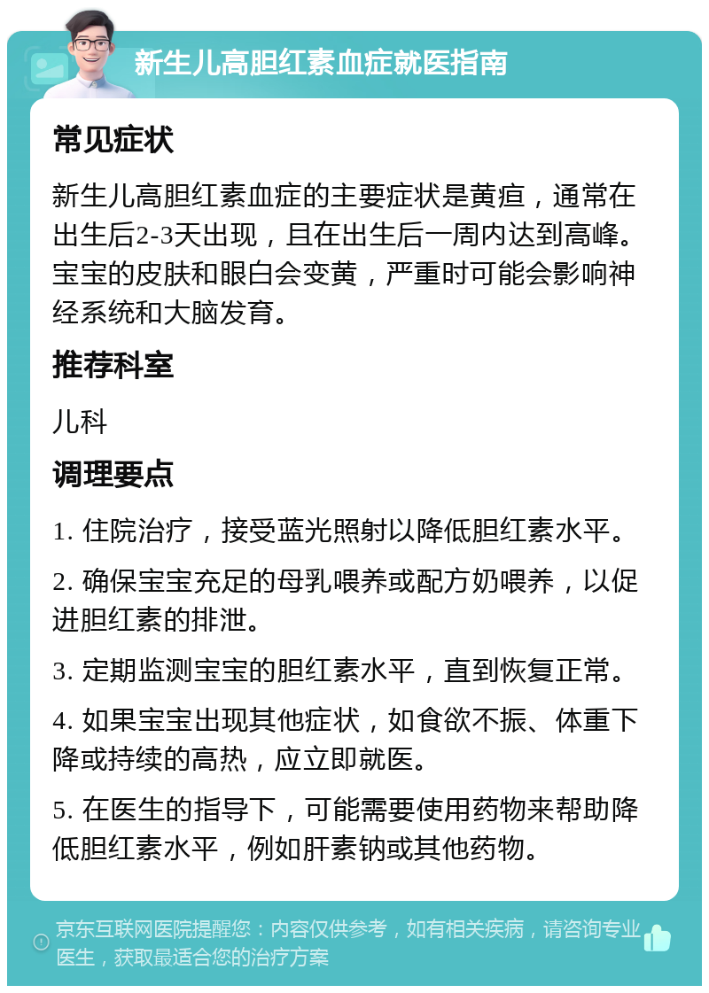 新生儿高胆红素血症就医指南 常见症状 新生儿高胆红素血症的主要症状是黄疸，通常在出生后2-3天出现，且在出生后一周内达到高峰。宝宝的皮肤和眼白会变黄，严重时可能会影响神经系统和大脑发育。 推荐科室 儿科 调理要点 1. 住院治疗，接受蓝光照射以降低胆红素水平。 2. 确保宝宝充足的母乳喂养或配方奶喂养，以促进胆红素的排泄。 3. 定期监测宝宝的胆红素水平，直到恢复正常。 4. 如果宝宝出现其他症状，如食欲不振、体重下降或持续的高热，应立即就医。 5. 在医生的指导下，可能需要使用药物来帮助降低胆红素水平，例如肝素钠或其他药物。