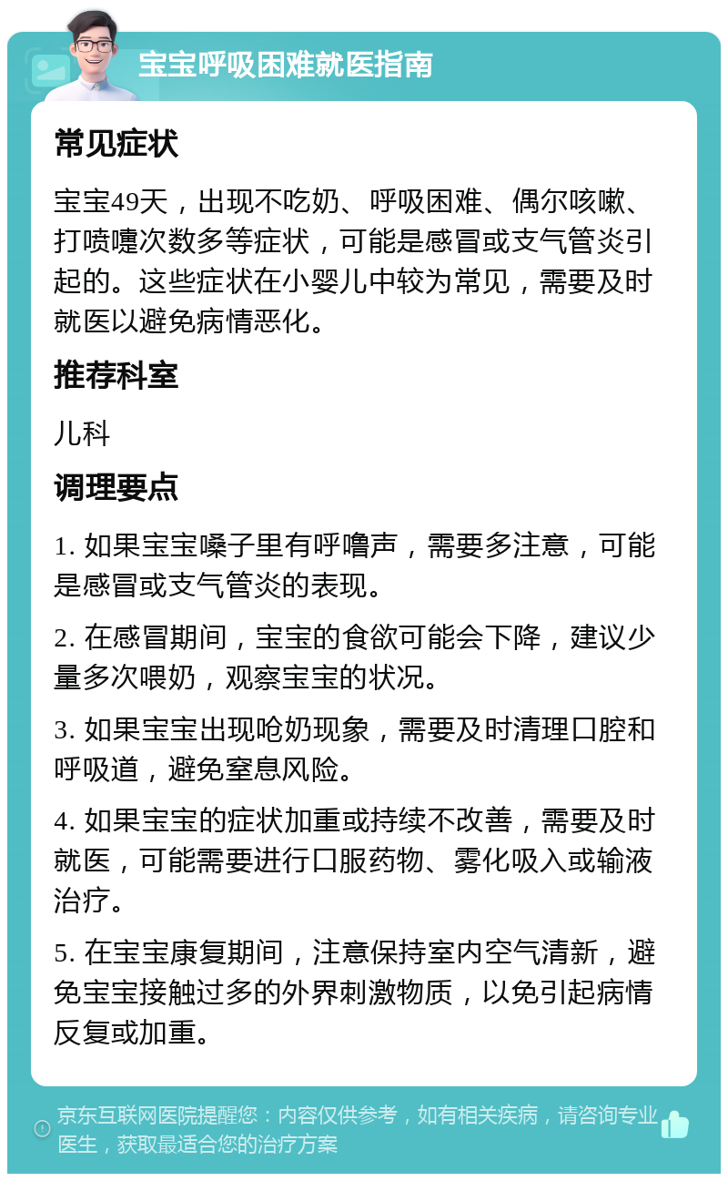 宝宝呼吸困难就医指南 常见症状 宝宝49天，出现不吃奶、呼吸困难、偶尔咳嗽、打喷嚏次数多等症状，可能是感冒或支气管炎引起的。这些症状在小婴儿中较为常见，需要及时就医以避免病情恶化。 推荐科室 儿科 调理要点 1. 如果宝宝嗓子里有呼噜声，需要多注意，可能是感冒或支气管炎的表现。 2. 在感冒期间，宝宝的食欲可能会下降，建议少量多次喂奶，观察宝宝的状况。 3. 如果宝宝出现呛奶现象，需要及时清理口腔和呼吸道，避免窒息风险。 4. 如果宝宝的症状加重或持续不改善，需要及时就医，可能需要进行口服药物、雾化吸入或输液治疗。 5. 在宝宝康复期间，注意保持室内空气清新，避免宝宝接触过多的外界刺激物质，以免引起病情反复或加重。