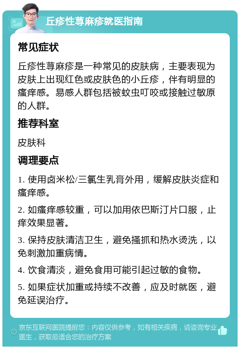 丘疹性荨麻疹就医指南 常见症状 丘疹性荨麻疹是一种常见的皮肤病，主要表现为皮肤上出现红色或皮肤色的小丘疹，伴有明显的瘙痒感。易感人群包括被蚊虫叮咬或接触过敏原的人群。 推荐科室 皮肤科 调理要点 1. 使用卤米松/三氯生乳膏外用，缓解皮肤炎症和瘙痒感。 2. 如瘙痒感较重，可以加用依巴斯汀片口服，止痒效果显著。 3. 保持皮肤清洁卫生，避免搔抓和热水烫洗，以免刺激加重病情。 4. 饮食清淡，避免食用可能引起过敏的食物。 5. 如果症状加重或持续不改善，应及时就医，避免延误治疗。