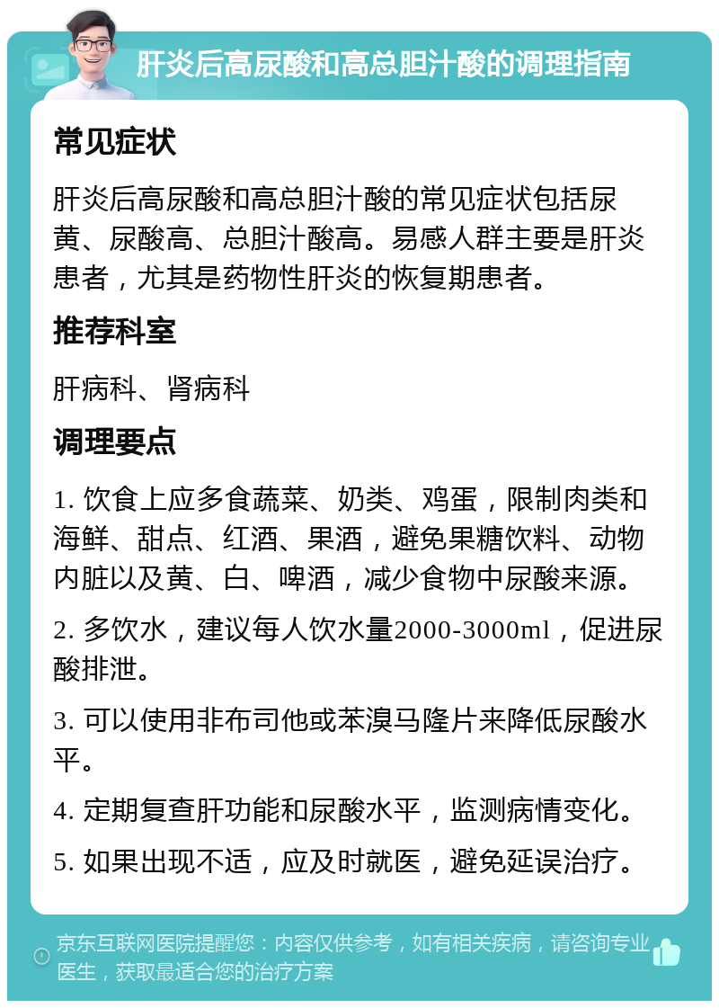 肝炎后高尿酸和高总胆汁酸的调理指南 常见症状 肝炎后高尿酸和高总胆汁酸的常见症状包括尿黄、尿酸高、总胆汁酸高。易感人群主要是肝炎患者，尤其是药物性肝炎的恢复期患者。 推荐科室 肝病科、肾病科 调理要点 1. 饮食上应多食蔬菜、奶类、鸡蛋，限制肉类和海鲜、甜点、红酒、果酒，避免果糖饮料、动物内脏以及黄、白、啤酒，减少食物中尿酸来源。 2. 多饮水，建议每人饮水量2000-3000ml，促进尿酸排泄。 3. 可以使用非布司他或苯溴马隆片来降低尿酸水平。 4. 定期复查肝功能和尿酸水平，监测病情变化。 5. 如果出现不适，应及时就医，避免延误治疗。