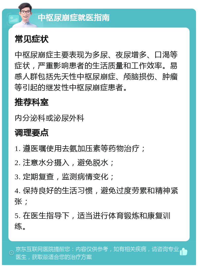 中枢尿崩症就医指南 常见症状 中枢尿崩症主要表现为多尿、夜尿增多、口渴等症状，严重影响患者的生活质量和工作效率。易感人群包括先天性中枢尿崩症、颅脑损伤、肿瘤等引起的继发性中枢尿崩症患者。 推荐科室 内分泌科或泌尿外科 调理要点 1. 遵医嘱使用去氨加压素等药物治疗； 2. 注意水分摄入，避免脱水； 3. 定期复查，监测病情变化； 4. 保持良好的生活习惯，避免过度劳累和精神紧张； 5. 在医生指导下，适当进行体育锻炼和康复训练。