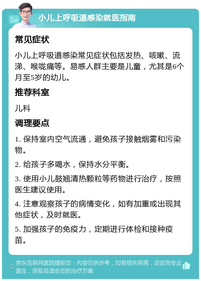 小儿上呼吸道感染就医指南 常见症状 小儿上呼吸道感染常见症状包括发热、咳嗽、流涕、喉咙痛等。易感人群主要是儿童，尤其是6个月至5岁的幼儿。 推荐科室 儿科 调理要点 1. 保持室内空气流通，避免孩子接触烟雾和污染物。 2. 给孩子多喝水，保持水分平衡。 3. 使用小儿鼓翘清热颗粒等药物进行治疗，按照医生建议使用。 4. 注意观察孩子的病情变化，如有加重或出现其他症状，及时就医。 5. 加强孩子的免疫力，定期进行体检和接种疫苗。