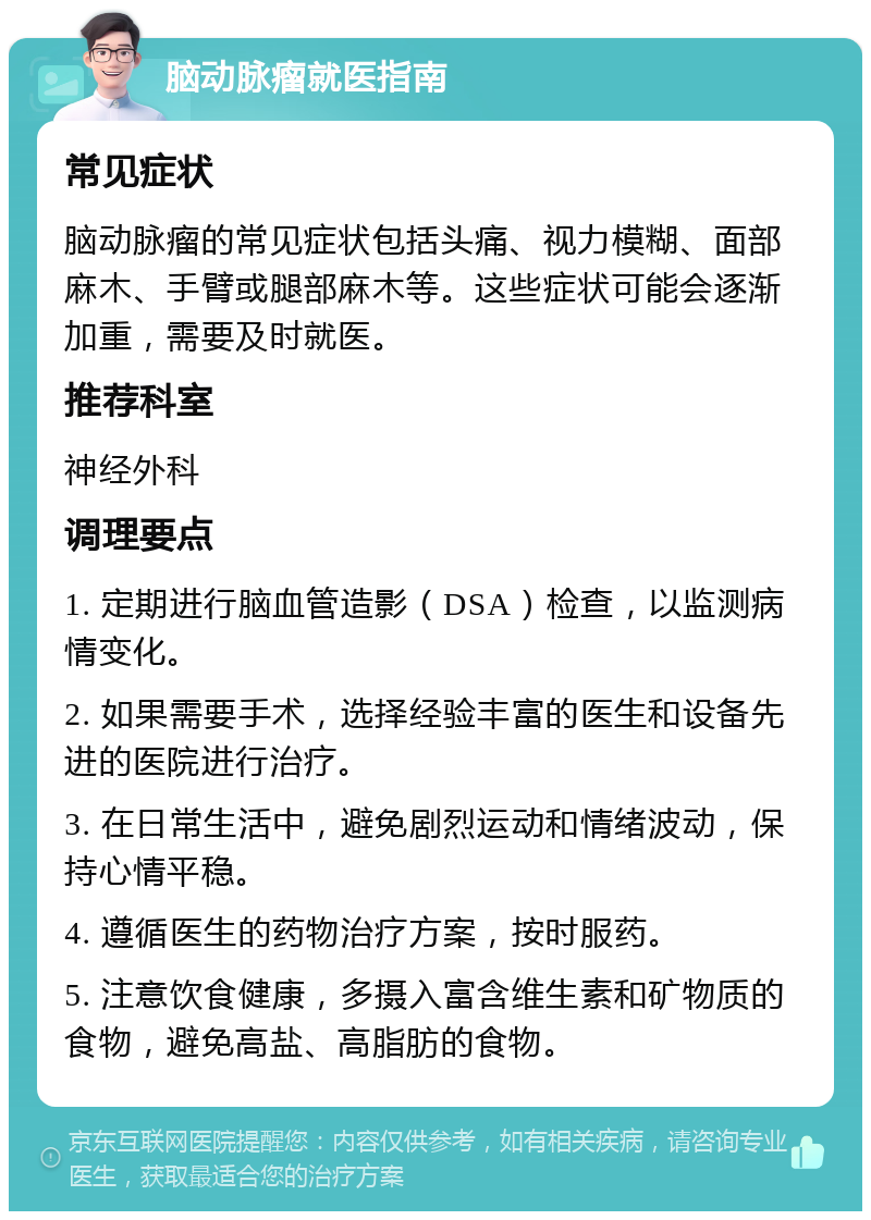 脑动脉瘤就医指南 常见症状 脑动脉瘤的常见症状包括头痛、视力模糊、面部麻木、手臂或腿部麻木等。这些症状可能会逐渐加重，需要及时就医。 推荐科室 神经外科 调理要点 1. 定期进行脑血管造影（DSA）检查，以监测病情变化。 2. 如果需要手术，选择经验丰富的医生和设备先进的医院进行治疗。 3. 在日常生活中，避免剧烈运动和情绪波动，保持心情平稳。 4. 遵循医生的药物治疗方案，按时服药。 5. 注意饮食健康，多摄入富含维生素和矿物质的食物，避免高盐、高脂肪的食物。