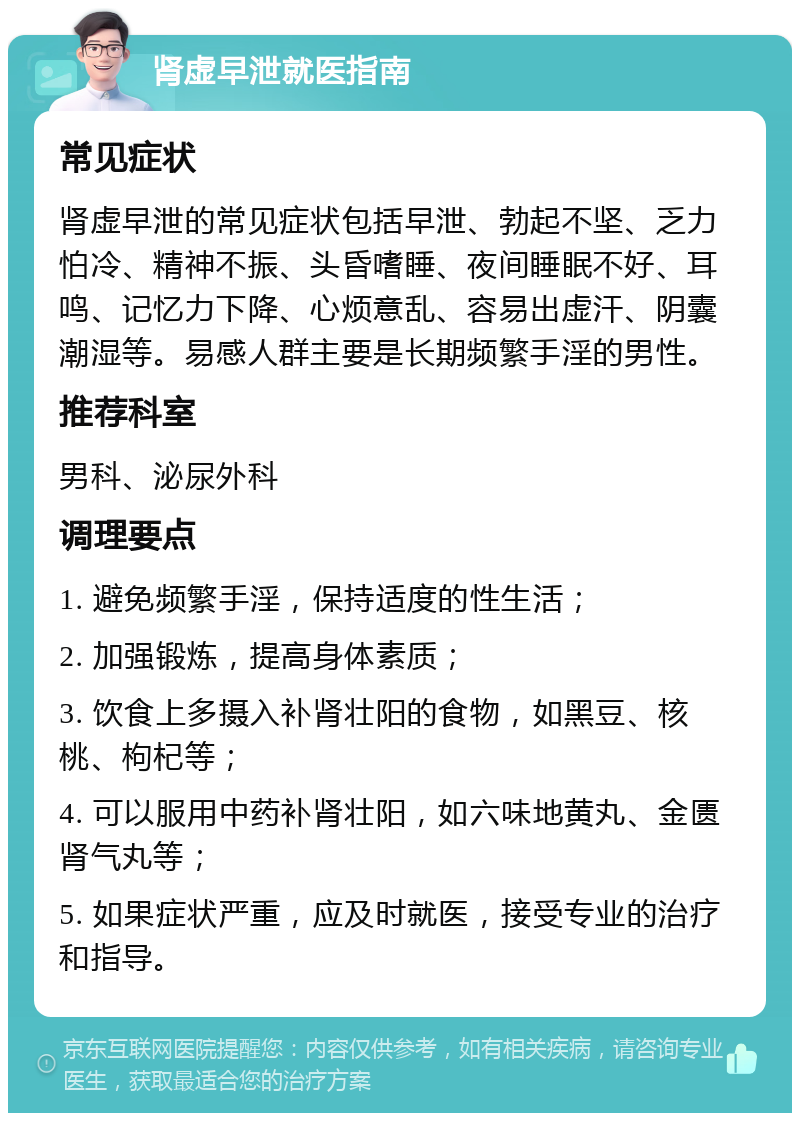 肾虚早泄就医指南 常见症状 肾虚早泄的常见症状包括早泄、勃起不坚、乏力怕冷、精神不振、头昏嗜睡、夜间睡眠不好、耳鸣、记忆力下降、心烦意乱、容易出虚汗、阴囊潮湿等。易感人群主要是长期频繁手淫的男性。 推荐科室 男科、泌尿外科 调理要点 1. 避免频繁手淫，保持适度的性生活； 2. 加强锻炼，提高身体素质； 3. 饮食上多摄入补肾壮阳的食物，如黑豆、核桃、枸杞等； 4. 可以服用中药补肾壮阳，如六味地黄丸、金匮肾气丸等； 5. 如果症状严重，应及时就医，接受专业的治疗和指导。