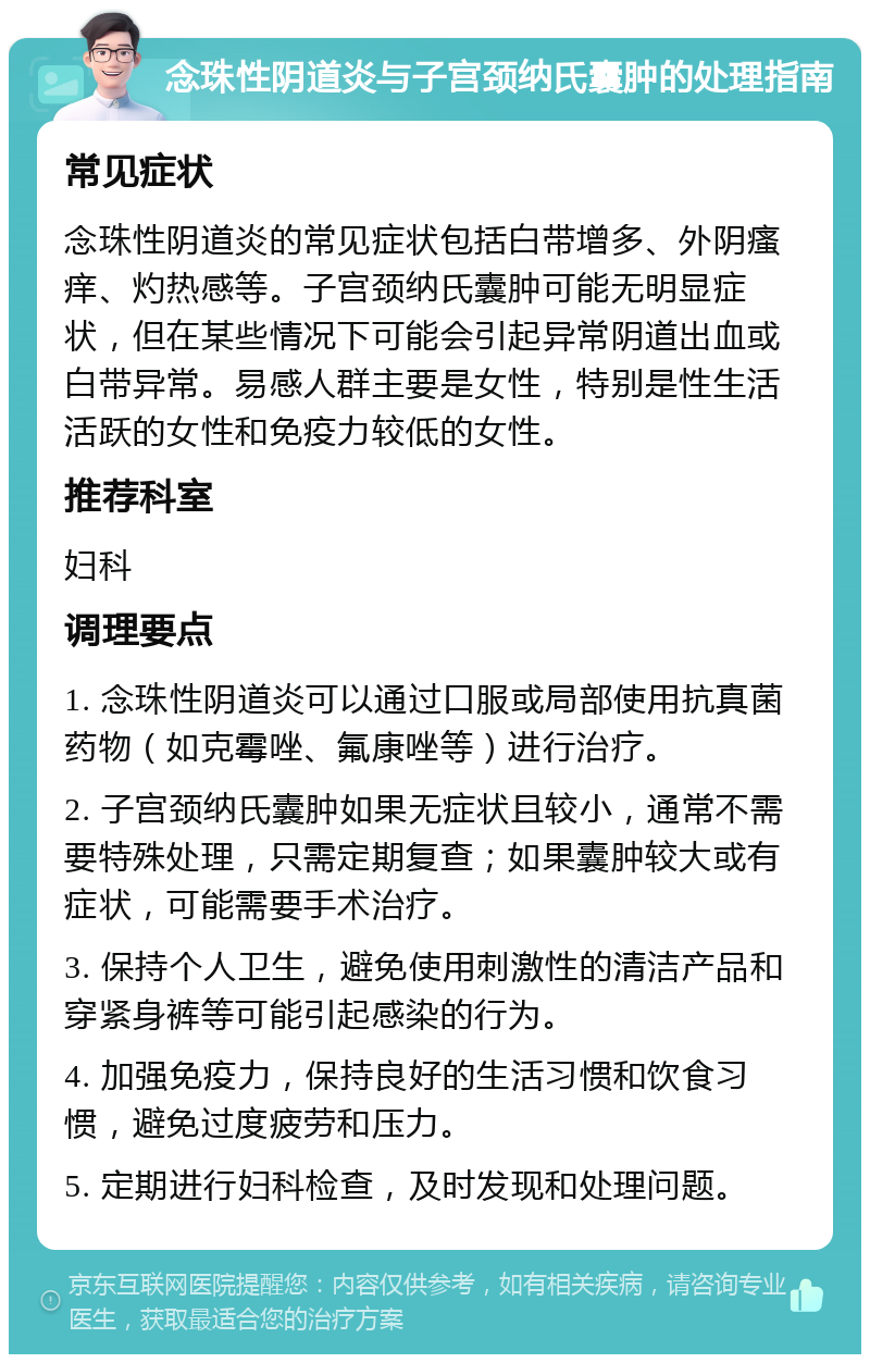 念珠性阴道炎与子宫颈纳氏囊肿的处理指南 常见症状 念珠性阴道炎的常见症状包括白带增多、外阴瘙痒、灼热感等。子宫颈纳氏囊肿可能无明显症状，但在某些情况下可能会引起异常阴道出血或白带异常。易感人群主要是女性，特别是性生活活跃的女性和免疫力较低的女性。 推荐科室 妇科 调理要点 1. 念珠性阴道炎可以通过口服或局部使用抗真菌药物（如克霉唑、氟康唑等）进行治疗。 2. 子宫颈纳氏囊肿如果无症状且较小，通常不需要特殊处理，只需定期复查；如果囊肿较大或有症状，可能需要手术治疗。 3. 保持个人卫生，避免使用刺激性的清洁产品和穿紧身裤等可能引起感染的行为。 4. 加强免疫力，保持良好的生活习惯和饮食习惯，避免过度疲劳和压力。 5. 定期进行妇科检查，及时发现和处理问题。