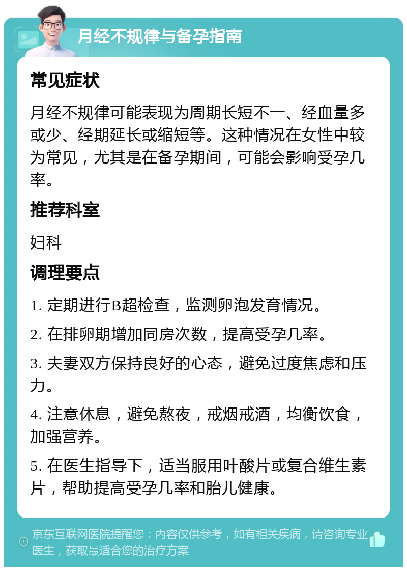 月经不规律与备孕指南 常见症状 月经不规律可能表现为周期长短不一、经血量多或少、经期延长或缩短等。这种情况在女性中较为常见，尤其是在备孕期间，可能会影响受孕几率。 推荐科室 妇科 调理要点 1. 定期进行B超检查，监测卵泡发育情况。 2. 在排卵期增加同房次数，提高受孕几率。 3. 夫妻双方保持良好的心态，避免过度焦虑和压力。 4. 注意休息，避免熬夜，戒烟戒酒，均衡饮食，加强营养。 5. 在医生指导下，适当服用叶酸片或复合维生素片，帮助提高受孕几率和胎儿健康。