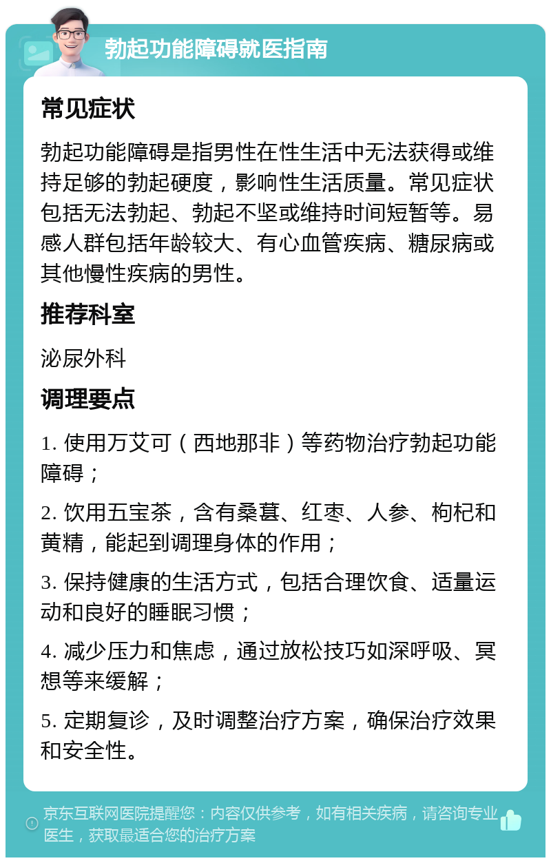 勃起功能障碍就医指南 常见症状 勃起功能障碍是指男性在性生活中无法获得或维持足够的勃起硬度，影响性生活质量。常见症状包括无法勃起、勃起不坚或维持时间短暂等。易感人群包括年龄较大、有心血管疾病、糖尿病或其他慢性疾病的男性。 推荐科室 泌尿外科 调理要点 1. 使用万艾可（西地那非）等药物治疗勃起功能障碍； 2. 饮用五宝茶，含有桑葚、红枣、人参、枸杞和黄精，能起到调理身体的作用； 3. 保持健康的生活方式，包括合理饮食、适量运动和良好的睡眠习惯； 4. 减少压力和焦虑，通过放松技巧如深呼吸、冥想等来缓解； 5. 定期复诊，及时调整治疗方案，确保治疗效果和安全性。