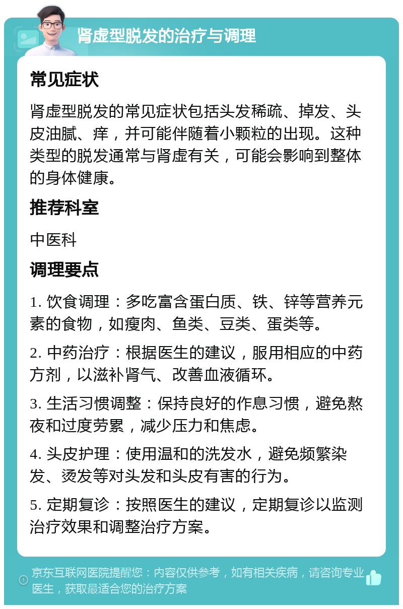 肾虚型脱发的治疗与调理 常见症状 肾虚型脱发的常见症状包括头发稀疏、掉发、头皮油腻、痒，并可能伴随着小颗粒的出现。这种类型的脱发通常与肾虚有关，可能会影响到整体的身体健康。 推荐科室 中医科 调理要点 1. 饮食调理：多吃富含蛋白质、铁、锌等营养元素的食物，如瘦肉、鱼类、豆类、蛋类等。 2. 中药治疗：根据医生的建议，服用相应的中药方剂，以滋补肾气、改善血液循环。 3. 生活习惯调整：保持良好的作息习惯，避免熬夜和过度劳累，减少压力和焦虑。 4. 头皮护理：使用温和的洗发水，避免频繁染发、烫发等对头发和头皮有害的行为。 5. 定期复诊：按照医生的建议，定期复诊以监测治疗效果和调整治疗方案。