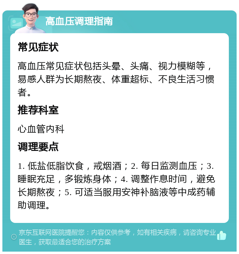 高血压调理指南 常见症状 高血压常见症状包括头晕、头痛、视力模糊等，易感人群为长期熬夜、体重超标、不良生活习惯者。 推荐科室 心血管内科 调理要点 1. 低盐低脂饮食，戒烟酒；2. 每日监测血压；3. 睡眠充足，多锻炼身体；4. 调整作息时间，避免长期熬夜；5. 可适当服用安神补脑液等中成药辅助调理。