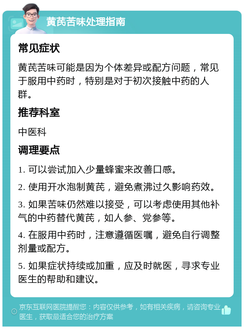 黄芪苦味处理指南 常见症状 黄芪苦味可能是因为个体差异或配方问题，常见于服用中药时，特别是对于初次接触中药的人群。 推荐科室 中医科 调理要点 1. 可以尝试加入少量蜂蜜来改善口感。 2. 使用开水泡制黄芪，避免煮沸过久影响药效。 3. 如果苦味仍然难以接受，可以考虑使用其他补气的中药替代黄芪，如人参、党参等。 4. 在服用中药时，注意遵循医嘱，避免自行调整剂量或配方。 5. 如果症状持续或加重，应及时就医，寻求专业医生的帮助和建议。