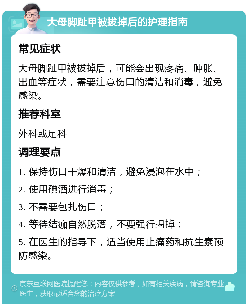 大母脚趾甲被拔掉后的护理指南 常见症状 大母脚趾甲被拔掉后，可能会出现疼痛、肿胀、出血等症状，需要注意伤口的清洁和消毒，避免感染。 推荐科室 外科或足科 调理要点 1. 保持伤口干燥和清洁，避免浸泡在水中； 2. 使用碘酒进行消毒； 3. 不需要包扎伤口； 4. 等待结痂自然脱落，不要强行揭掉； 5. 在医生的指导下，适当使用止痛药和抗生素预防感染。