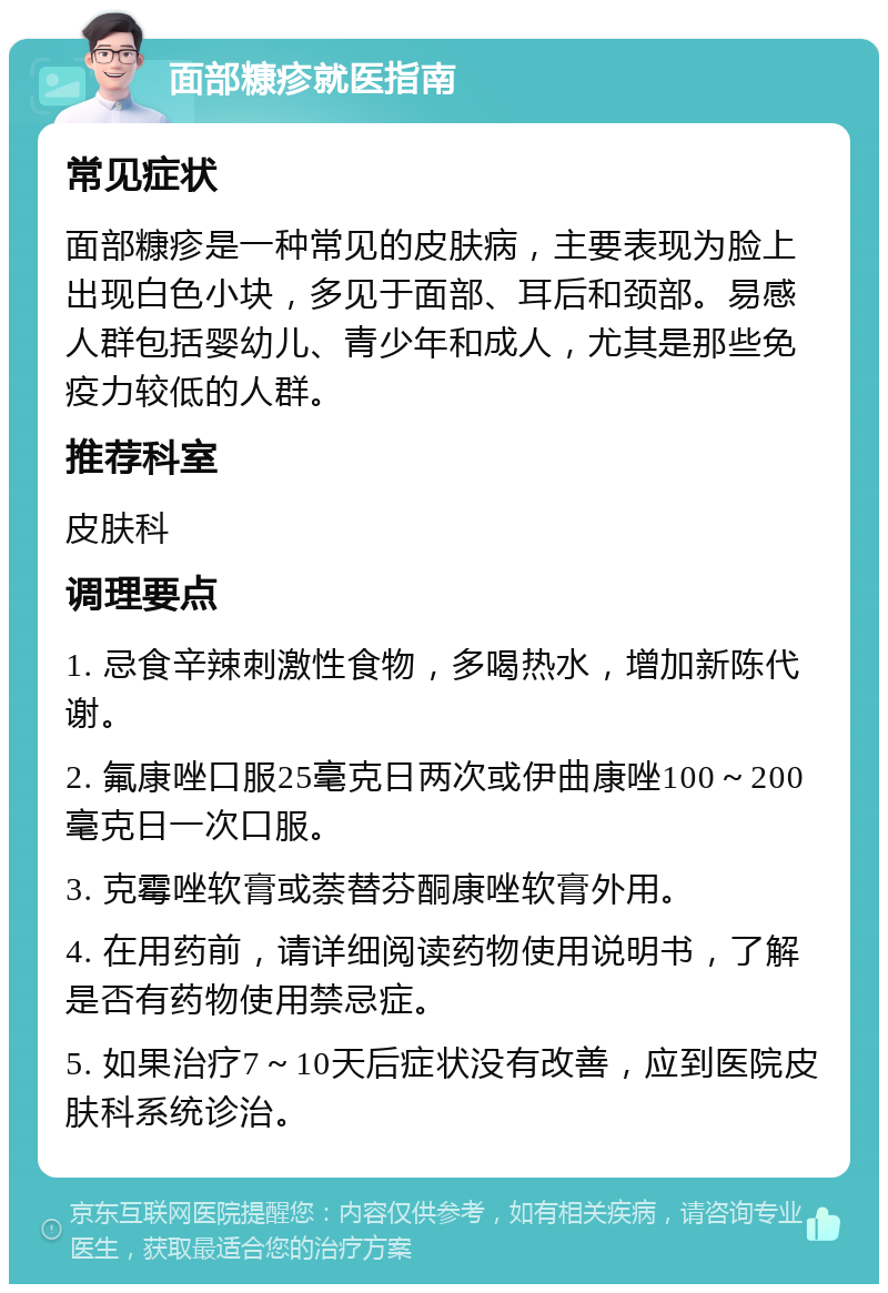 面部糠疹就医指南 常见症状 面部糠疹是一种常见的皮肤病，主要表现为脸上出现白色小块，多见于面部、耳后和颈部。易感人群包括婴幼儿、青少年和成人，尤其是那些免疫力较低的人群。 推荐科室 皮肤科 调理要点 1. 忌食辛辣刺激性食物，多喝热水，增加新陈代谢。 2. 氟康唑口服25毫克日两次或伊曲康唑100～200毫克日一次口服。 3. 克霉唑软膏或萘替芬酮康唑软膏外用。 4. 在用药前，请详细阅读药物使用说明书，了解是否有药物使用禁忌症。 5. 如果治疗7～10天后症状没有改善，应到医院皮肤科系统诊治。