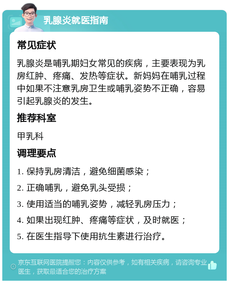 乳腺炎就医指南 常见症状 乳腺炎是哺乳期妇女常见的疾病，主要表现为乳房红肿、疼痛、发热等症状。新妈妈在哺乳过程中如果不注意乳房卫生或哺乳姿势不正确，容易引起乳腺炎的发生。 推荐科室 甲乳科 调理要点 1. 保持乳房清洁，避免细菌感染； 2. 正确哺乳，避免乳头受损； 3. 使用适当的哺乳姿势，减轻乳房压力； 4. 如果出现红肿、疼痛等症状，及时就医； 5. 在医生指导下使用抗生素进行治疗。