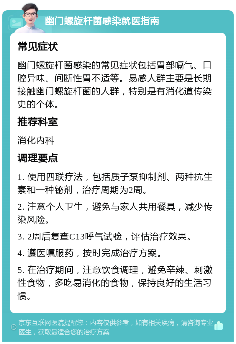 幽门螺旋杆菌感染就医指南 常见症状 幽门螺旋杆菌感染的常见症状包括胃部嗝气、口腔异味、间断性胃不适等。易感人群主要是长期接触幽门螺旋杆菌的人群，特别是有消化道传染史的个体。 推荐科室 消化内科 调理要点 1. 使用四联疗法，包括质子泵抑制剂、两种抗生素和一种铋剂，治疗周期为2周。 2. 注意个人卫生，避免与家人共用餐具，减少传染风险。 3. 2周后复查C13呼气试验，评估治疗效果。 4. 遵医嘱服药，按时完成治疗方案。 5. 在治疗期间，注意饮食调理，避免辛辣、刺激性食物，多吃易消化的食物，保持良好的生活习惯。