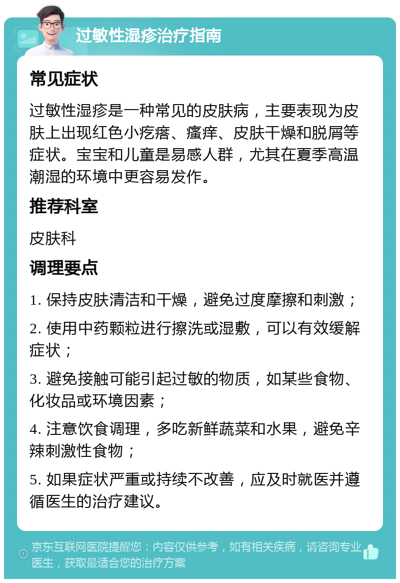 过敏性湿疹治疗指南 常见症状 过敏性湿疹是一种常见的皮肤病，主要表现为皮肤上出现红色小疙瘩、瘙痒、皮肤干燥和脱屑等症状。宝宝和儿童是易感人群，尤其在夏季高温潮湿的环境中更容易发作。 推荐科室 皮肤科 调理要点 1. 保持皮肤清洁和干燥，避免过度摩擦和刺激； 2. 使用中药颗粒进行擦洗或湿敷，可以有效缓解症状； 3. 避免接触可能引起过敏的物质，如某些食物、化妆品或环境因素； 4. 注意饮食调理，多吃新鲜蔬菜和水果，避免辛辣刺激性食物； 5. 如果症状严重或持续不改善，应及时就医并遵循医生的治疗建议。