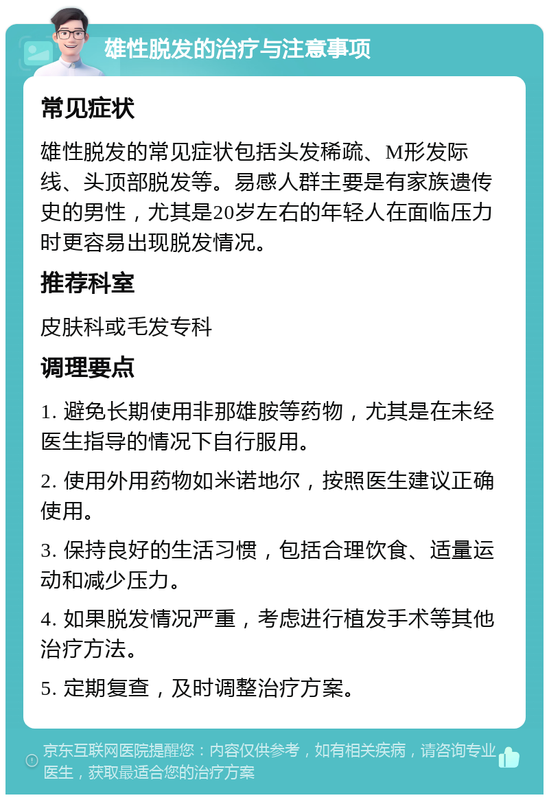 雄性脱发的治疗与注意事项 常见症状 雄性脱发的常见症状包括头发稀疏、M形发际线、头顶部脱发等。易感人群主要是有家族遗传史的男性，尤其是20岁左右的年轻人在面临压力时更容易出现脱发情况。 推荐科室 皮肤科或毛发专科 调理要点 1. 避免长期使用非那雄胺等药物，尤其是在未经医生指导的情况下自行服用。 2. 使用外用药物如米诺地尔，按照医生建议正确使用。 3. 保持良好的生活习惯，包括合理饮食、适量运动和减少压力。 4. 如果脱发情况严重，考虑进行植发手术等其他治疗方法。 5. 定期复查，及时调整治疗方案。