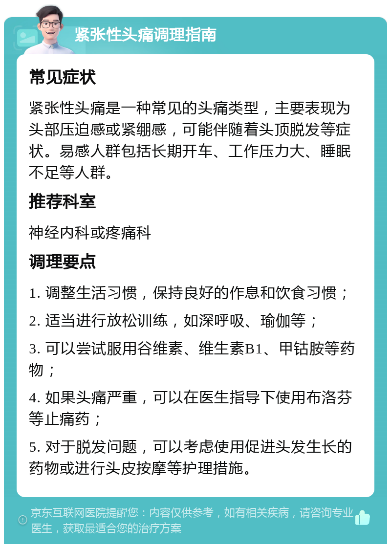 紧张性头痛调理指南 常见症状 紧张性头痛是一种常见的头痛类型，主要表现为头部压迫感或紧绷感，可能伴随着头顶脱发等症状。易感人群包括长期开车、工作压力大、睡眠不足等人群。 推荐科室 神经内科或疼痛科 调理要点 1. 调整生活习惯，保持良好的作息和饮食习惯； 2. 适当进行放松训练，如深呼吸、瑜伽等； 3. 可以尝试服用谷维素、维生素B1、甲钴胺等药物； 4. 如果头痛严重，可以在医生指导下使用布洛芬等止痛药； 5. 对于脱发问题，可以考虑使用促进头发生长的药物或进行头皮按摩等护理措施。