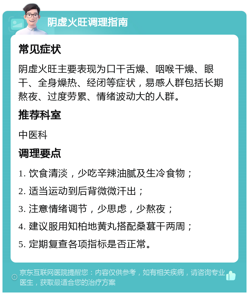 阴虚火旺调理指南 常见症状 阴虚火旺主要表现为口干舌燥、咽喉干燥、眼干、全身燥热、经闭等症状，易感人群包括长期熬夜、过度劳累、情绪波动大的人群。 推荐科室 中医科 调理要点 1. 饮食清淡，少吃辛辣油腻及生冷食物； 2. 适当运动到后背微微汗出； 3. 注意情绪调节，少思虑，少熬夜； 4. 建议服用知柏地黄丸搭配桑葚干两周； 5. 定期复查各项指标是否正常。