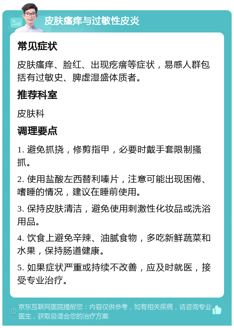 皮肤瘙痒与过敏性皮炎 常见症状 皮肤瘙痒、脸红、出现疙瘩等症状，易感人群包括有过敏史、脾虚湿盛体质者。 推荐科室 皮肤科 调理要点 1. 避免抓挠，修剪指甲，必要时戴手套限制搔抓。 2. 使用盐酸左西替利嗪片，注意可能出现困倦、嗜睡的情况，建议在睡前使用。 3. 保持皮肤清洁，避免使用刺激性化妆品或洗浴用品。 4. 饮食上避免辛辣、油腻食物，多吃新鲜蔬菜和水果，保持肠道健康。 5. 如果症状严重或持续不改善，应及时就医，接受专业治疗。