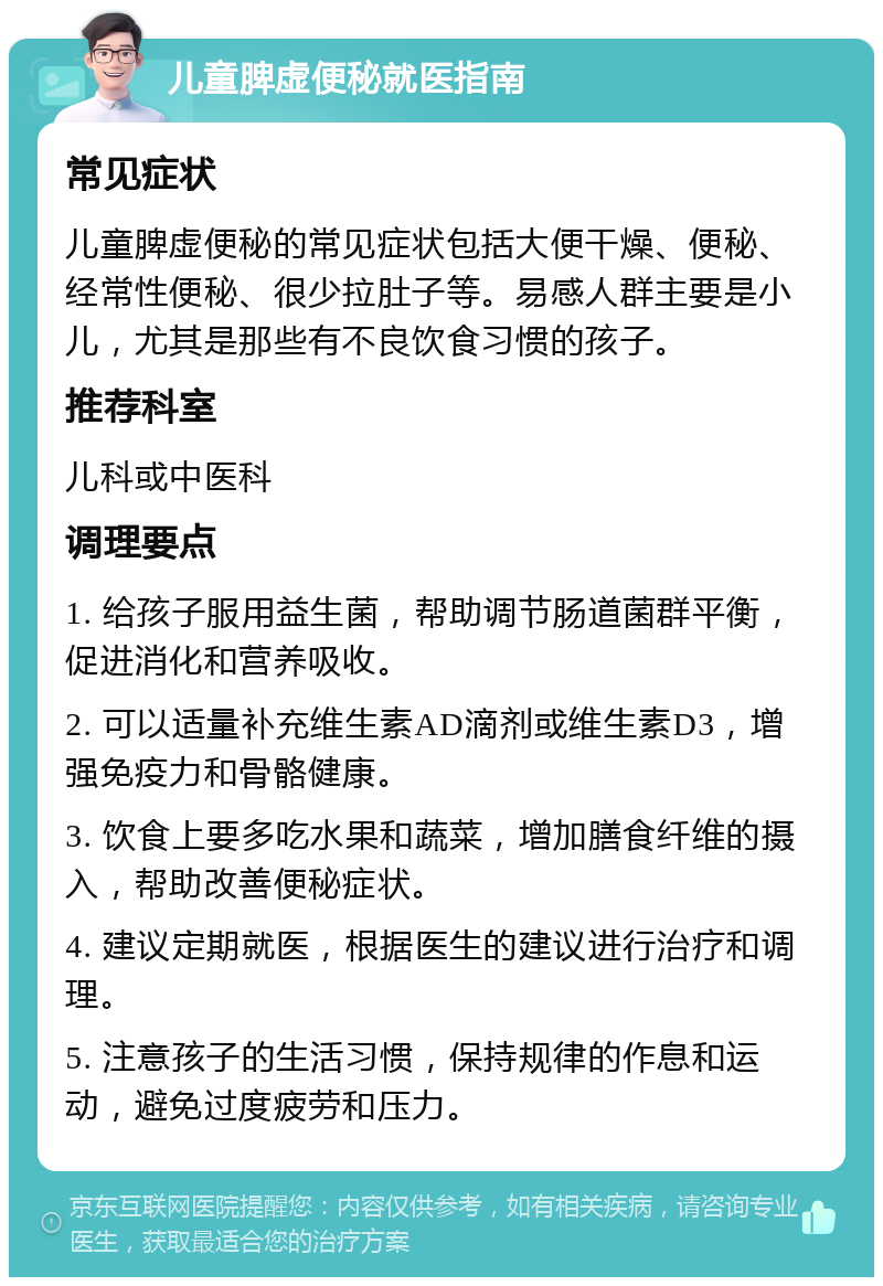 儿童脾虚便秘就医指南 常见症状 儿童脾虚便秘的常见症状包括大便干燥、便秘、经常性便秘、很少拉肚子等。易感人群主要是小儿，尤其是那些有不良饮食习惯的孩子。 推荐科室 儿科或中医科 调理要点 1. 给孩子服用益生菌，帮助调节肠道菌群平衡，促进消化和营养吸收。 2. 可以适量补充维生素AD滴剂或维生素D3，增强免疫力和骨骼健康。 3. 饮食上要多吃水果和蔬菜，增加膳食纤维的摄入，帮助改善便秘症状。 4. 建议定期就医，根据医生的建议进行治疗和调理。 5. 注意孩子的生活习惯，保持规律的作息和运动，避免过度疲劳和压力。