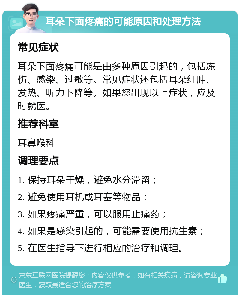 耳朵下面疼痛的可能原因和处理方法 常见症状 耳朵下面疼痛可能是由多种原因引起的，包括冻伤、感染、过敏等。常见症状还包括耳朵红肿、发热、听力下降等。如果您出现以上症状，应及时就医。 推荐科室 耳鼻喉科 调理要点 1. 保持耳朵干燥，避免水分滞留； 2. 避免使用耳机或耳塞等物品； 3. 如果疼痛严重，可以服用止痛药； 4. 如果是感染引起的，可能需要使用抗生素； 5. 在医生指导下进行相应的治疗和调理。