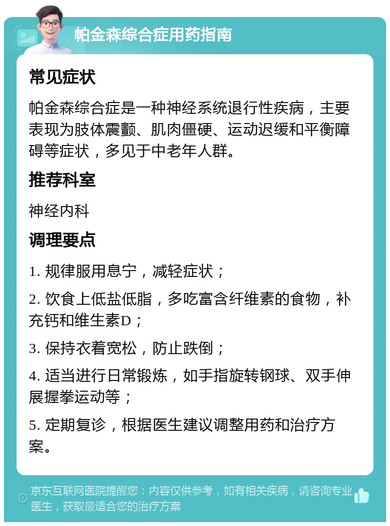 帕金森综合症用药指南 常见症状 帕金森综合症是一种神经系统退行性疾病，主要表现为肢体震颤、肌肉僵硬、运动迟缓和平衡障碍等症状，多见于中老年人群。 推荐科室 神经内科 调理要点 1. 规律服用息宁，减轻症状； 2. 饮食上低盐低脂，多吃富含纤维素的食物，补充钙和维生素D； 3. 保持衣着宽松，防止跌倒； 4. 适当进行日常锻炼，如手指旋转钢球、双手伸展握拳运动等； 5. 定期复诊，根据医生建议调整用药和治疗方案。