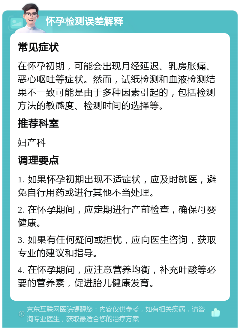 怀孕检测误差解释 常见症状 在怀孕初期，可能会出现月经延迟、乳房胀痛、恶心呕吐等症状。然而，试纸检测和血液检测结果不一致可能是由于多种因素引起的，包括检测方法的敏感度、检测时间的选择等。 推荐科室 妇产科 调理要点 1. 如果怀孕初期出现不适症状，应及时就医，避免自行用药或进行其他不当处理。 2. 在怀孕期间，应定期进行产前检查，确保母婴健康。 3. 如果有任何疑问或担忧，应向医生咨询，获取专业的建议和指导。 4. 在怀孕期间，应注意营养均衡，补充叶酸等必要的营养素，促进胎儿健康发育。