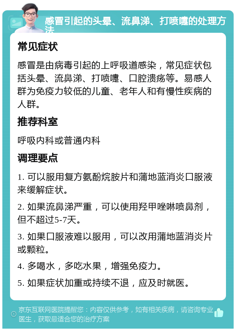 感冒引起的头晕、流鼻涕、打喷嚏的处理方法 常见症状 感冒是由病毒引起的上呼吸道感染，常见症状包括头晕、流鼻涕、打喷嚏、口腔溃疡等。易感人群为免疫力较低的儿童、老年人和有慢性疾病的人群。 推荐科室 呼吸内科或普通内科 调理要点 1. 可以服用复方氨酚烷胺片和蒲地蓝消炎口服液来缓解症状。 2. 如果流鼻涕严重，可以使用羟甲唑啉喷鼻剂，但不超过5-7天。 3. 如果口服液难以服用，可以改用蒲地蓝消炎片或颗粒。 4. 多喝水，多吃水果，增强免疫力。 5. 如果症状加重或持续不退，应及时就医。