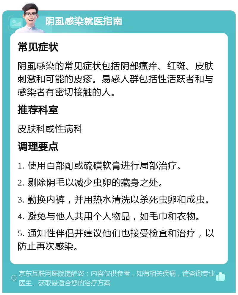 阴虱感染就医指南 常见症状 阴虱感染的常见症状包括阴部瘙痒、红斑、皮肤刺激和可能的皮疹。易感人群包括性活跃者和与感染者有密切接触的人。 推荐科室 皮肤科或性病科 调理要点 1. 使用百部酊或硫磺软膏进行局部治疗。 2. 剔除阴毛以减少虫卵的藏身之处。 3. 勤换内裤，并用热水清洗以杀死虫卵和成虫。 4. 避免与他人共用个人物品，如毛巾和衣物。 5. 通知性伴侣并建议他们也接受检查和治疗，以防止再次感染。