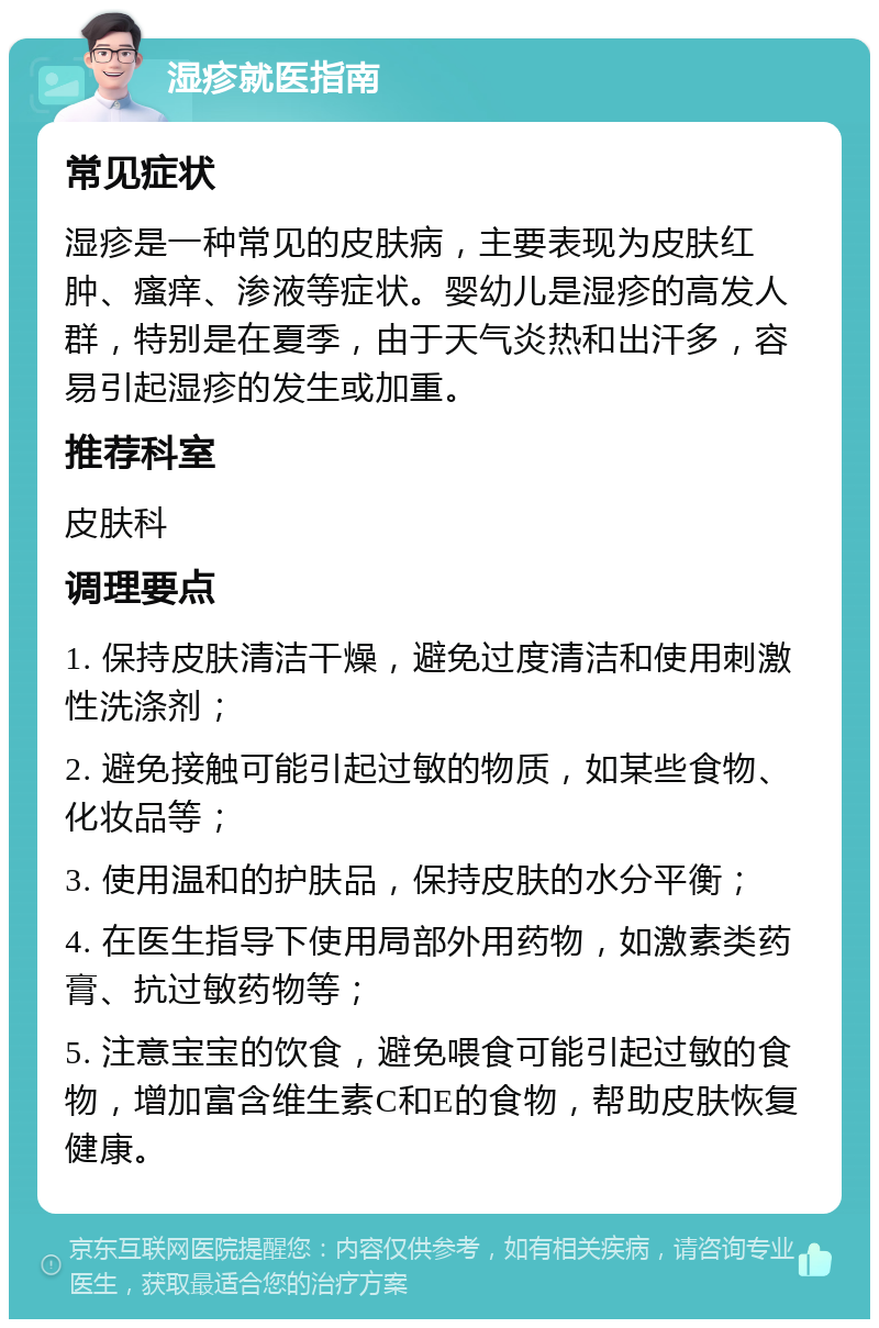 湿疹就医指南 常见症状 湿疹是一种常见的皮肤病，主要表现为皮肤红肿、瘙痒、渗液等症状。婴幼儿是湿疹的高发人群，特别是在夏季，由于天气炎热和出汗多，容易引起湿疹的发生或加重。 推荐科室 皮肤科 调理要点 1. 保持皮肤清洁干燥，避免过度清洁和使用刺激性洗涤剂； 2. 避免接触可能引起过敏的物质，如某些食物、化妆品等； 3. 使用温和的护肤品，保持皮肤的水分平衡； 4. 在医生指导下使用局部外用药物，如激素类药膏、抗过敏药物等； 5. 注意宝宝的饮食，避免喂食可能引起过敏的食物，增加富含维生素C和E的食物，帮助皮肤恢复健康。