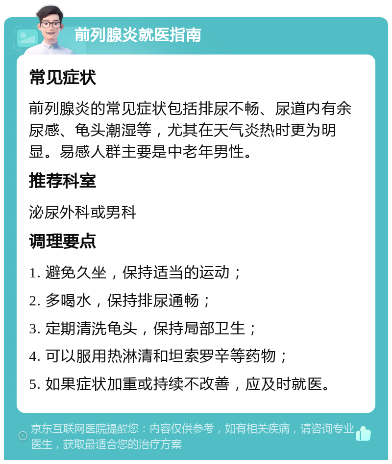 前列腺炎就医指南 常见症状 前列腺炎的常见症状包括排尿不畅、尿道内有余尿感、龟头潮湿等，尤其在天气炎热时更为明显。易感人群主要是中老年男性。 推荐科室 泌尿外科或男科 调理要点 1. 避免久坐，保持适当的运动； 2. 多喝水，保持排尿通畅； 3. 定期清洗龟头，保持局部卫生； 4. 可以服用热淋清和坦索罗辛等药物； 5. 如果症状加重或持续不改善，应及时就医。