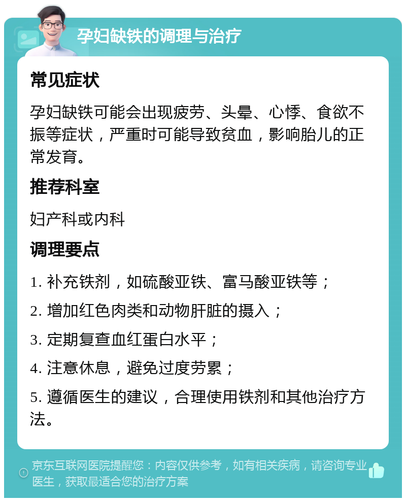 孕妇缺铁的调理与治疗 常见症状 孕妇缺铁可能会出现疲劳、头晕、心悸、食欲不振等症状，严重时可能导致贫血，影响胎儿的正常发育。 推荐科室 妇产科或内科 调理要点 1. 补充铁剂，如硫酸亚铁、富马酸亚铁等； 2. 增加红色肉类和动物肝脏的摄入； 3. 定期复查血红蛋白水平； 4. 注意休息，避免过度劳累； 5. 遵循医生的建议，合理使用铁剂和其他治疗方法。