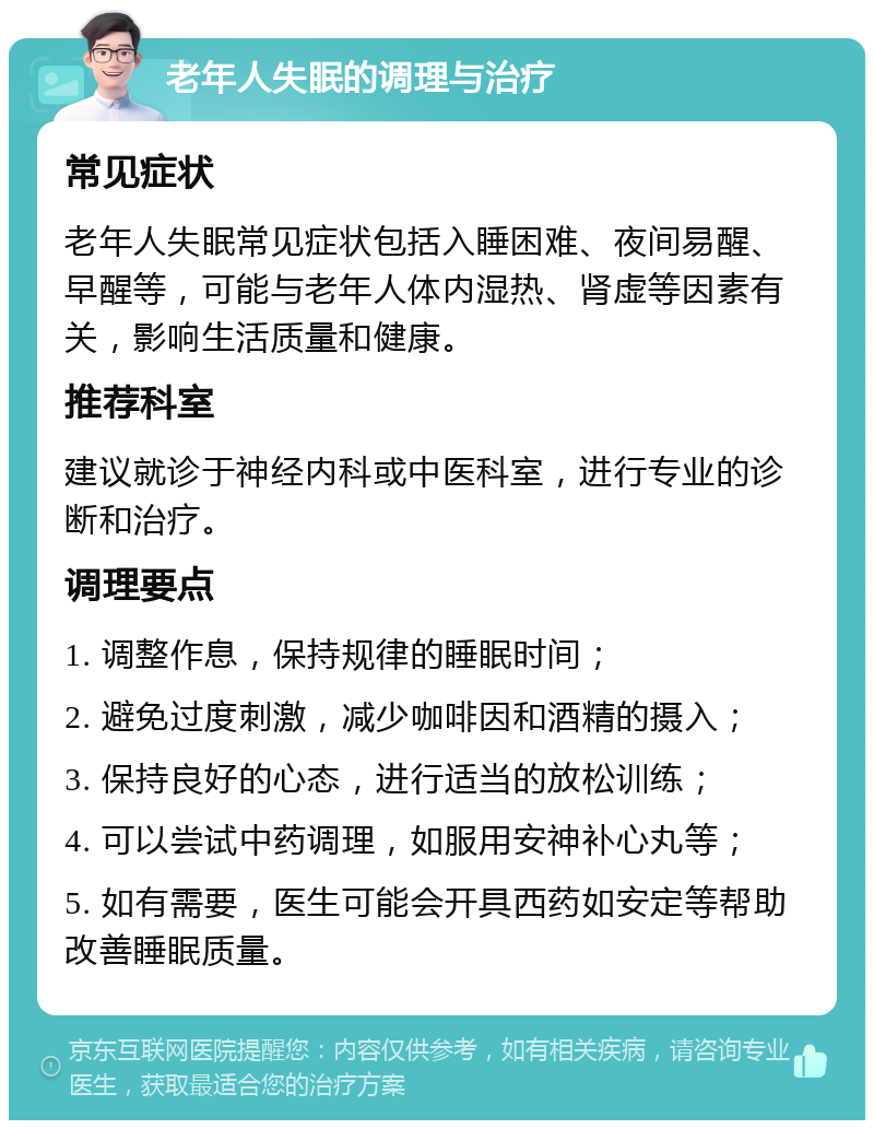 老年人失眠的调理与治疗 常见症状 老年人失眠常见症状包括入睡困难、夜间易醒、早醒等，可能与老年人体内湿热、肾虚等因素有关，影响生活质量和健康。 推荐科室 建议就诊于神经内科或中医科室，进行专业的诊断和治疗。 调理要点 1. 调整作息，保持规律的睡眠时间； 2. 避免过度刺激，减少咖啡因和酒精的摄入； 3. 保持良好的心态，进行适当的放松训练； 4. 可以尝试中药调理，如服用安神补心丸等； 5. 如有需要，医生可能会开具西药如安定等帮助改善睡眠质量。