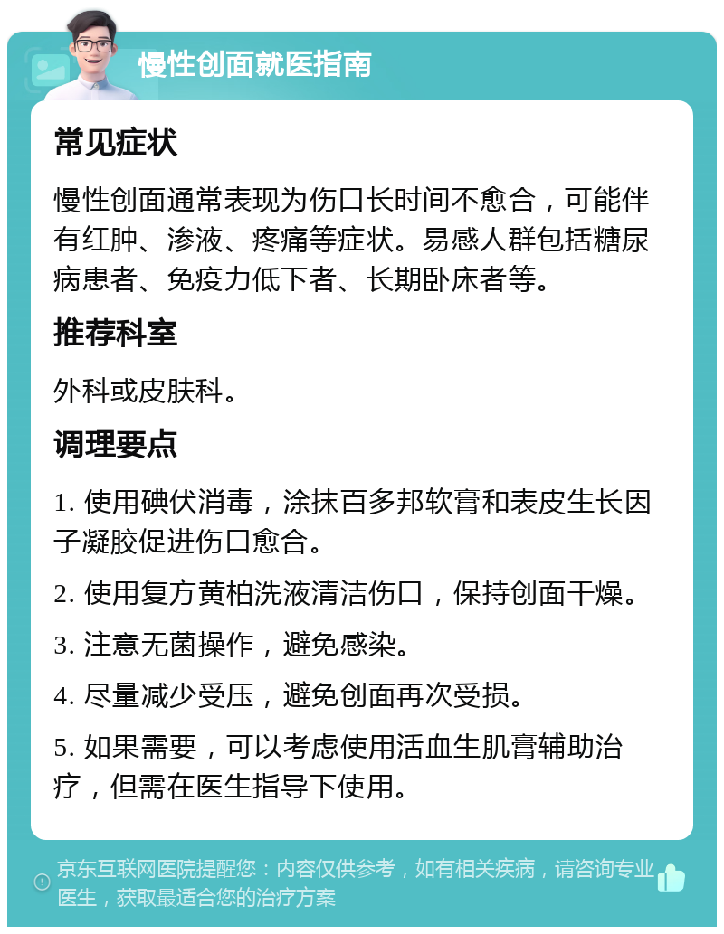 慢性创面就医指南 常见症状 慢性创面通常表现为伤口长时间不愈合，可能伴有红肿、渗液、疼痛等症状。易感人群包括糖尿病患者、免疫力低下者、长期卧床者等。 推荐科室 外科或皮肤科。 调理要点 1. 使用碘伏消毒，涂抹百多邦软膏和表皮生长因子凝胶促进伤口愈合。 2. 使用复方黄柏洗液清洁伤口，保持创面干燥。 3. 注意无菌操作，避免感染。 4. 尽量减少受压，避免创面再次受损。 5. 如果需要，可以考虑使用活血生肌膏辅助治疗，但需在医生指导下使用。