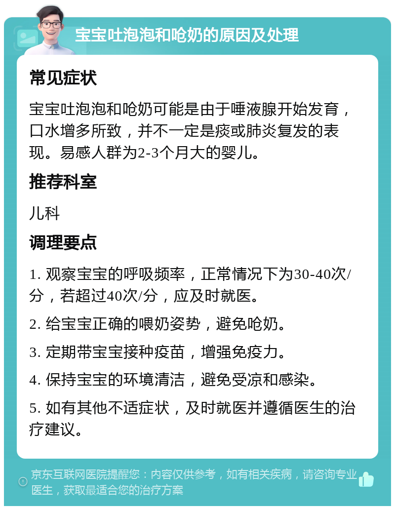 宝宝吐泡泡和呛奶的原因及处理 常见症状 宝宝吐泡泡和呛奶可能是由于唾液腺开始发育，口水增多所致，并不一定是痰或肺炎复发的表现。易感人群为2-3个月大的婴儿。 推荐科室 儿科 调理要点 1. 观察宝宝的呼吸频率，正常情况下为30-40次/分，若超过40次/分，应及时就医。 2. 给宝宝正确的喂奶姿势，避免呛奶。 3. 定期带宝宝接种疫苗，增强免疫力。 4. 保持宝宝的环境清洁，避免受凉和感染。 5. 如有其他不适症状，及时就医并遵循医生的治疗建议。