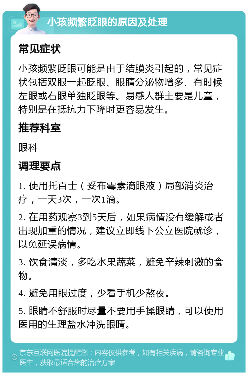 小孩频繁眨眼的原因及处理 常见症状 小孩频繁眨眼可能是由于结膜炎引起的，常见症状包括双眼一起眨眼、眼睛分泌物增多、有时候左眼或右眼单独眨眼等。易感人群主要是儿童，特别是在抵抗力下降时更容易发生。 推荐科室 眼科 调理要点 1. 使用托百士（妥布霉素滴眼液）局部消炎治疗，一天3次，一次1滴。 2. 在用药观察3到5天后，如果病情没有缓解或者出现加重的情况，建议立即线下公立医院就诊，以免延误病情。 3. 饮食清淡，多吃水果蔬菜，避免辛辣刺激的食物。 4. 避免用眼过度，少看手机少熬夜。 5. 眼睛不舒服时尽量不要用手揉眼睛，可以使用医用的生理盐水冲洗眼睛。