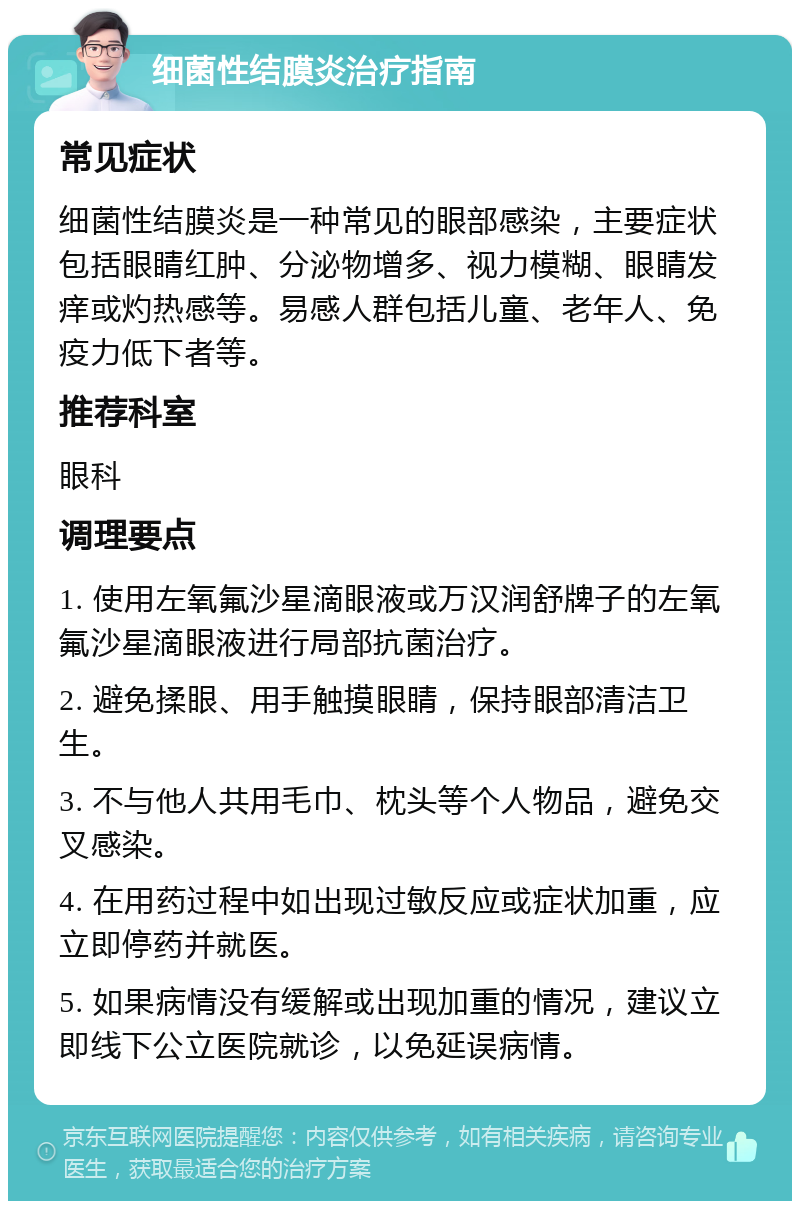 细菌性结膜炎治疗指南 常见症状 细菌性结膜炎是一种常见的眼部感染，主要症状包括眼睛红肿、分泌物增多、视力模糊、眼睛发痒或灼热感等。易感人群包括儿童、老年人、免疫力低下者等。 推荐科室 眼科 调理要点 1. 使用左氧氟沙星滴眼液或万汉润舒牌子的左氧氟沙星滴眼液进行局部抗菌治疗。 2. 避免揉眼、用手触摸眼睛，保持眼部清洁卫生。 3. 不与他人共用毛巾、枕头等个人物品，避免交叉感染。 4. 在用药过程中如出现过敏反应或症状加重，应立即停药并就医。 5. 如果病情没有缓解或出现加重的情况，建议立即线下公立医院就诊，以免延误病情。