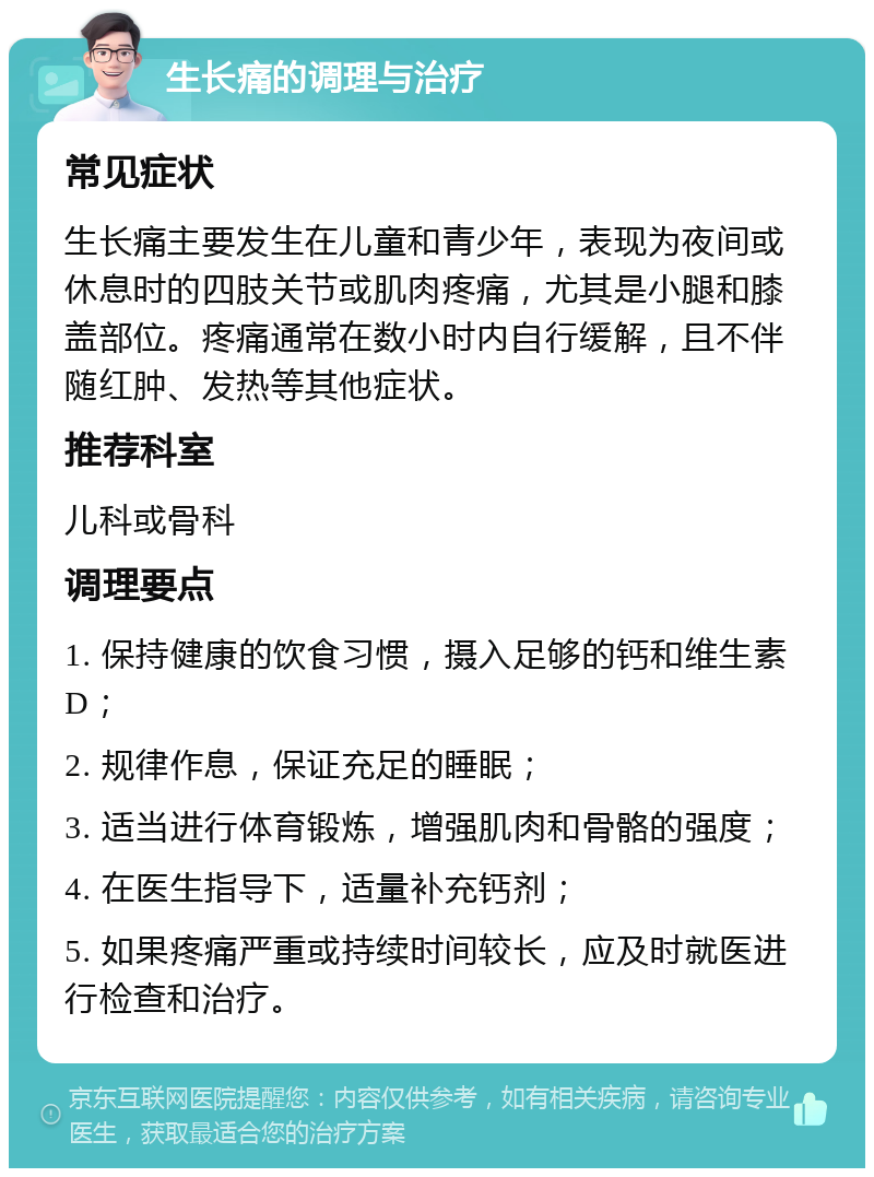 生长痛的调理与治疗 常见症状 生长痛主要发生在儿童和青少年，表现为夜间或休息时的四肢关节或肌肉疼痛，尤其是小腿和膝盖部位。疼痛通常在数小时内自行缓解，且不伴随红肿、发热等其他症状。 推荐科室 儿科或骨科 调理要点 1. 保持健康的饮食习惯，摄入足够的钙和维生素D； 2. 规律作息，保证充足的睡眠； 3. 适当进行体育锻炼，增强肌肉和骨骼的强度； 4. 在医生指导下，适量补充钙剂； 5. 如果疼痛严重或持续时间较长，应及时就医进行检查和治疗。