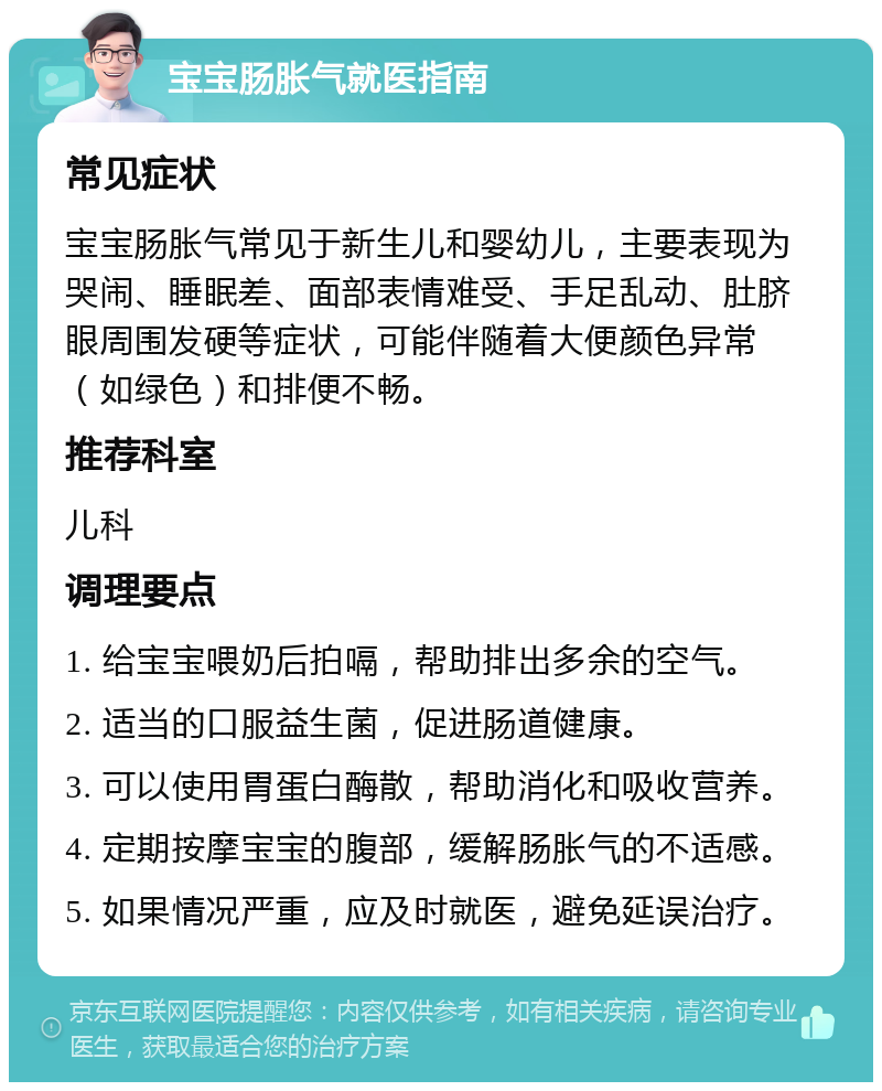 宝宝肠胀气就医指南 常见症状 宝宝肠胀气常见于新生儿和婴幼儿，主要表现为哭闹、睡眠差、面部表情难受、手足乱动、肚脐眼周围发硬等症状，可能伴随着大便颜色异常（如绿色）和排便不畅。 推荐科室 儿科 调理要点 1. 给宝宝喂奶后拍嗝，帮助排出多余的空气。 2. 适当的口服益生菌，促进肠道健康。 3. 可以使用胃蛋白酶散，帮助消化和吸收营养。 4. 定期按摩宝宝的腹部，缓解肠胀气的不适感。 5. 如果情况严重，应及时就医，避免延误治疗。