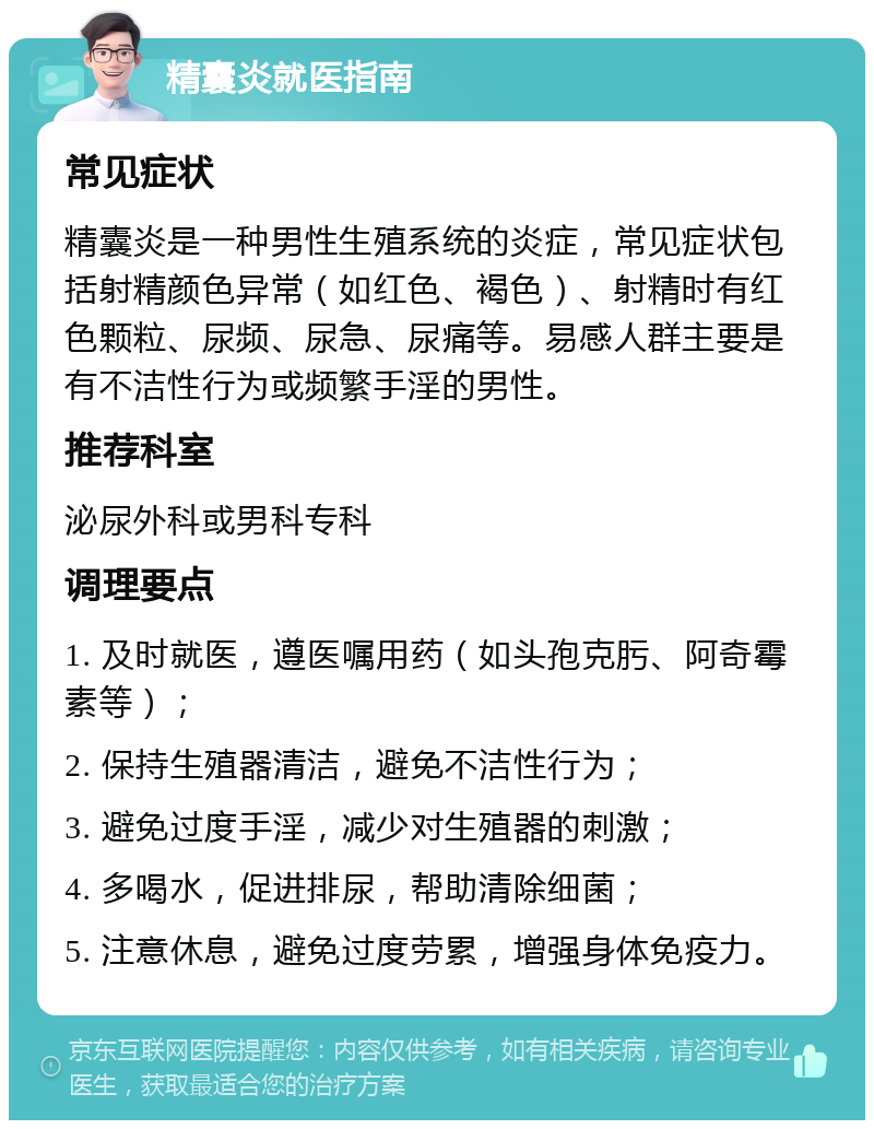 精囊炎就医指南 常见症状 精囊炎是一种男性生殖系统的炎症，常见症状包括射精颜色异常（如红色、褐色）、射精时有红色颗粒、尿频、尿急、尿痛等。易感人群主要是有不洁性行为或频繁手淫的男性。 推荐科室 泌尿外科或男科专科 调理要点 1. 及时就医，遵医嘱用药（如头孢克肟、阿奇霉素等）； 2. 保持生殖器清洁，避免不洁性行为； 3. 避免过度手淫，减少对生殖器的刺激； 4. 多喝水，促进排尿，帮助清除细菌； 5. 注意休息，避免过度劳累，增强身体免疫力。