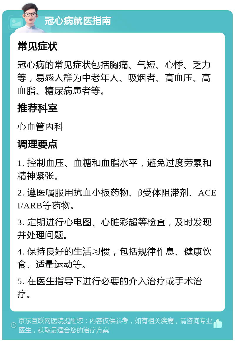 冠心病就医指南 常见症状 冠心病的常见症状包括胸痛、气短、心悸、乏力等，易感人群为中老年人、吸烟者、高血压、高血脂、糖尿病患者等。 推荐科室 心血管内科 调理要点 1. 控制血压、血糖和血脂水平，避免过度劳累和精神紧张。 2. 遵医嘱服用抗血小板药物、β受体阻滞剂、ACEI/ARB等药物。 3. 定期进行心电图、心脏彩超等检查，及时发现并处理问题。 4. 保持良好的生活习惯，包括规律作息、健康饮食、适量运动等。 5. 在医生指导下进行必要的介入治疗或手术治疗。