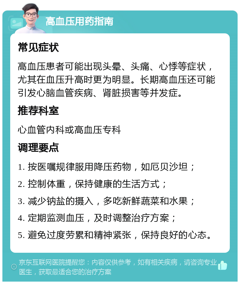 高血压用药指南 常见症状 高血压患者可能出现头晕、头痛、心悸等症状，尤其在血压升高时更为明显。长期高血压还可能引发心脑血管疾病、肾脏损害等并发症。 推荐科室 心血管内科或高血压专科 调理要点 1. 按医嘱规律服用降压药物，如厄贝沙坦； 2. 控制体重，保持健康的生活方式； 3. 减少钠盐的摄入，多吃新鲜蔬菜和水果； 4. 定期监测血压，及时调整治疗方案； 5. 避免过度劳累和精神紧张，保持良好的心态。