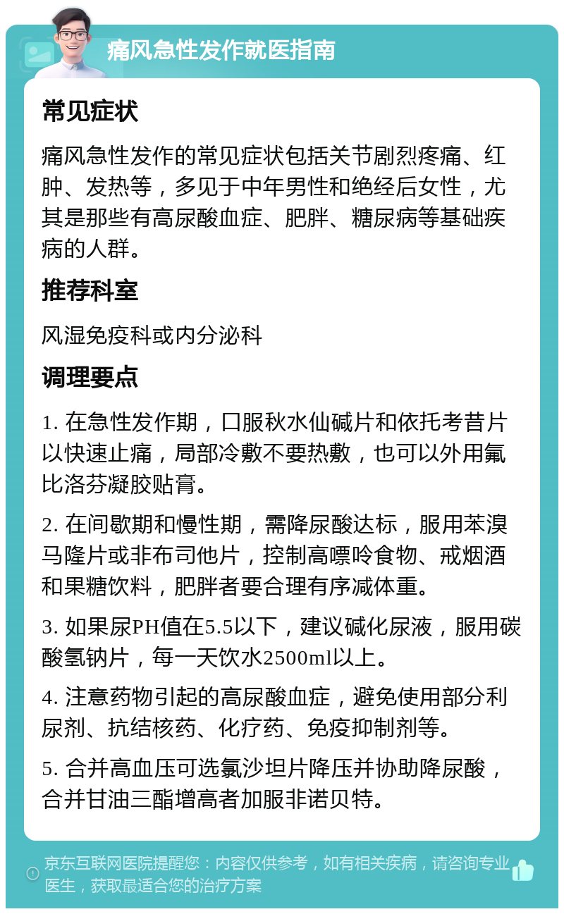 痛风急性发作就医指南 常见症状 痛风急性发作的常见症状包括关节剧烈疼痛、红肿、发热等，多见于中年男性和绝经后女性，尤其是那些有高尿酸血症、肥胖、糖尿病等基础疾病的人群。 推荐科室 风湿免疫科或内分泌科 调理要点 1. 在急性发作期，口服秋水仙碱片和依托考昔片以快速止痛，局部冷敷不要热敷，也可以外用氟比洛芬凝胶贴膏。 2. 在间歇期和慢性期，需降尿酸达标，服用苯溴马隆片或非布司他片，控制高嘌呤食物、戒烟酒和果糖饮料，肥胖者要合理有序减体重。 3. 如果尿PH值在5.5以下，建议碱化尿液，服用碳酸氢钠片，每一天饮水2500ml以上。 4. 注意药物引起的高尿酸血症，避免使用部分利尿剂、抗结核药、化疗药、免疫抑制剂等。 5. 合并高血压可选氯沙坦片降压并协助降尿酸，合并甘油三酯增高者加服非诺贝特。