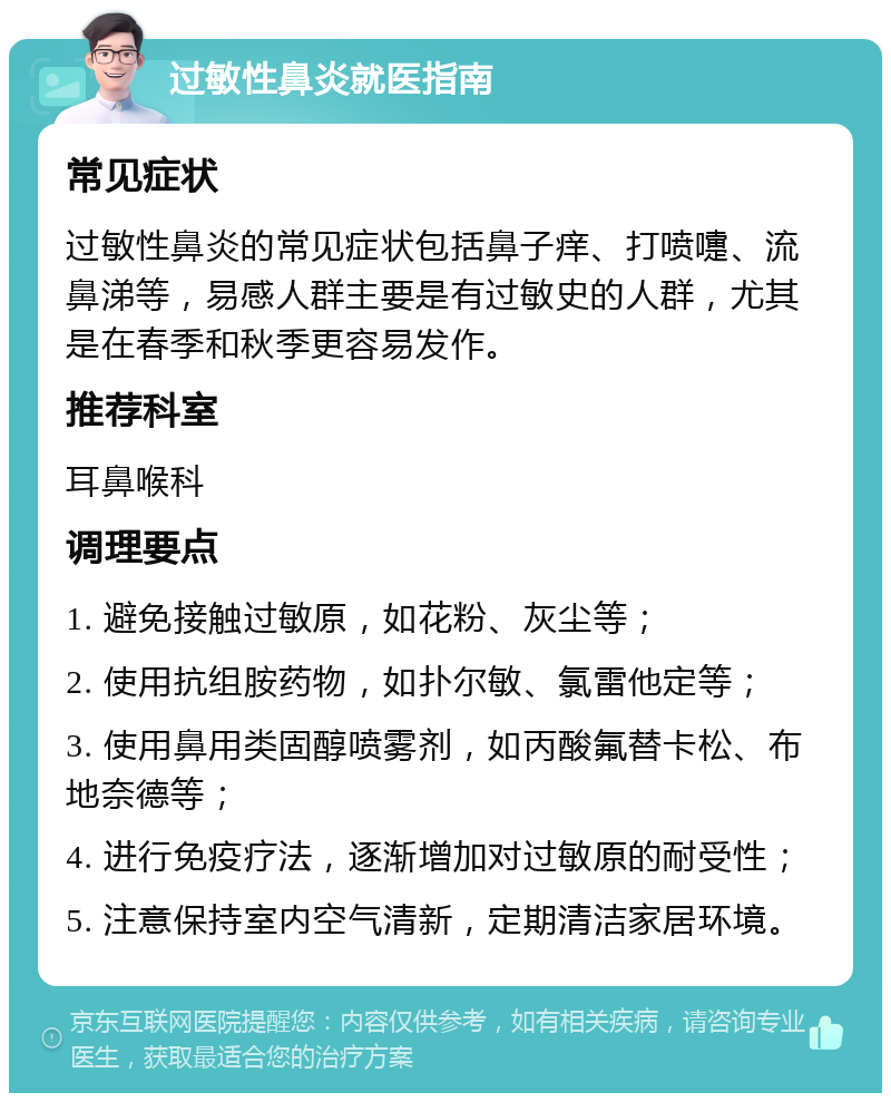 过敏性鼻炎就医指南 常见症状 过敏性鼻炎的常见症状包括鼻子痒、打喷嚏、流鼻涕等，易感人群主要是有过敏史的人群，尤其是在春季和秋季更容易发作。 推荐科室 耳鼻喉科 调理要点 1. 避免接触过敏原，如花粉、灰尘等； 2. 使用抗组胺药物，如扑尔敏、氯雷他定等； 3. 使用鼻用类固醇喷雾剂，如丙酸氟替卡松、布地奈德等； 4. 进行免疫疗法，逐渐增加对过敏原的耐受性； 5. 注意保持室内空气清新，定期清洁家居环境。