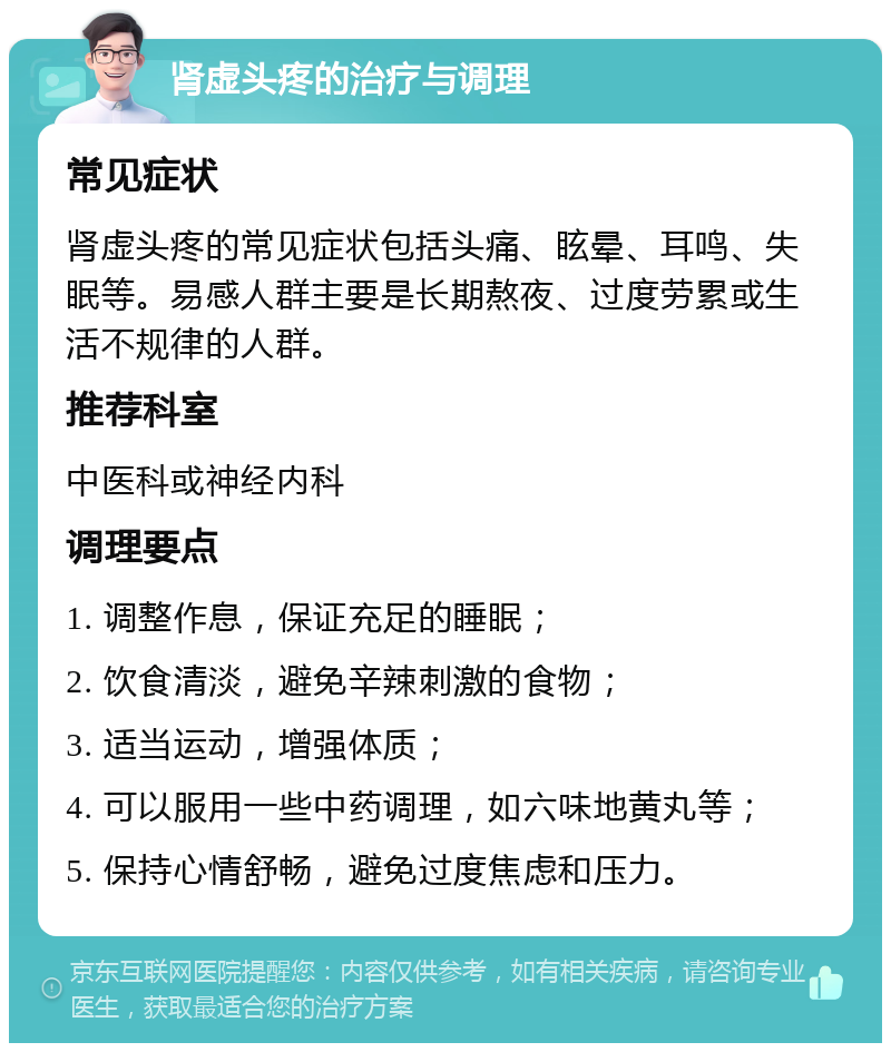 肾虚头疼的治疗与调理 常见症状 肾虚头疼的常见症状包括头痛、眩晕、耳鸣、失眠等。易感人群主要是长期熬夜、过度劳累或生活不规律的人群。 推荐科室 中医科或神经内科 调理要点 1. 调整作息，保证充足的睡眠； 2. 饮食清淡，避免辛辣刺激的食物； 3. 适当运动，增强体质； 4. 可以服用一些中药调理，如六味地黄丸等； 5. 保持心情舒畅，避免过度焦虑和压力。